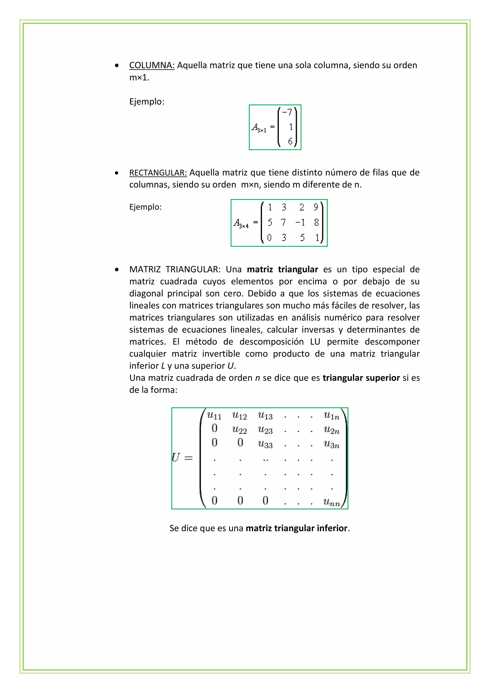    COLUMNA: Aquella matriz que tiene una sola columna, siendo su orden
    m×1.

    Ejemplo:




   RECTANGULAR: Aquella matriz que tiene distinto número de filas que de
    columnas, siendo su orden m×n, siendo m diferente de n.

    Ejemplo:




   MATRIZ TRIANGULAR: Una matriz triangular es un tipo especial de
    matriz cuadrada cuyos elementos por encima o por debajo de su
    diagonal principal son cero. Debido a que los sistemas de ecuaciones
    lineales con matrices triangulares son mucho más fáciles de resolver, las
    matrices triangulares son utilizadas en análisis numérico para resolver
    sistemas de ecuaciones lineales, calcular inversas y determinantes de
    matrices. El método de descomposición LU permite descomponer
    cualquier matriz invertible como producto de una matriz triangular
    inferior L y una superior U.
    Una matriz cuadrada de orden n se dice que es triangular superior si es
    de la forma:




               Se dice que es una matriz triangular inferior.
 