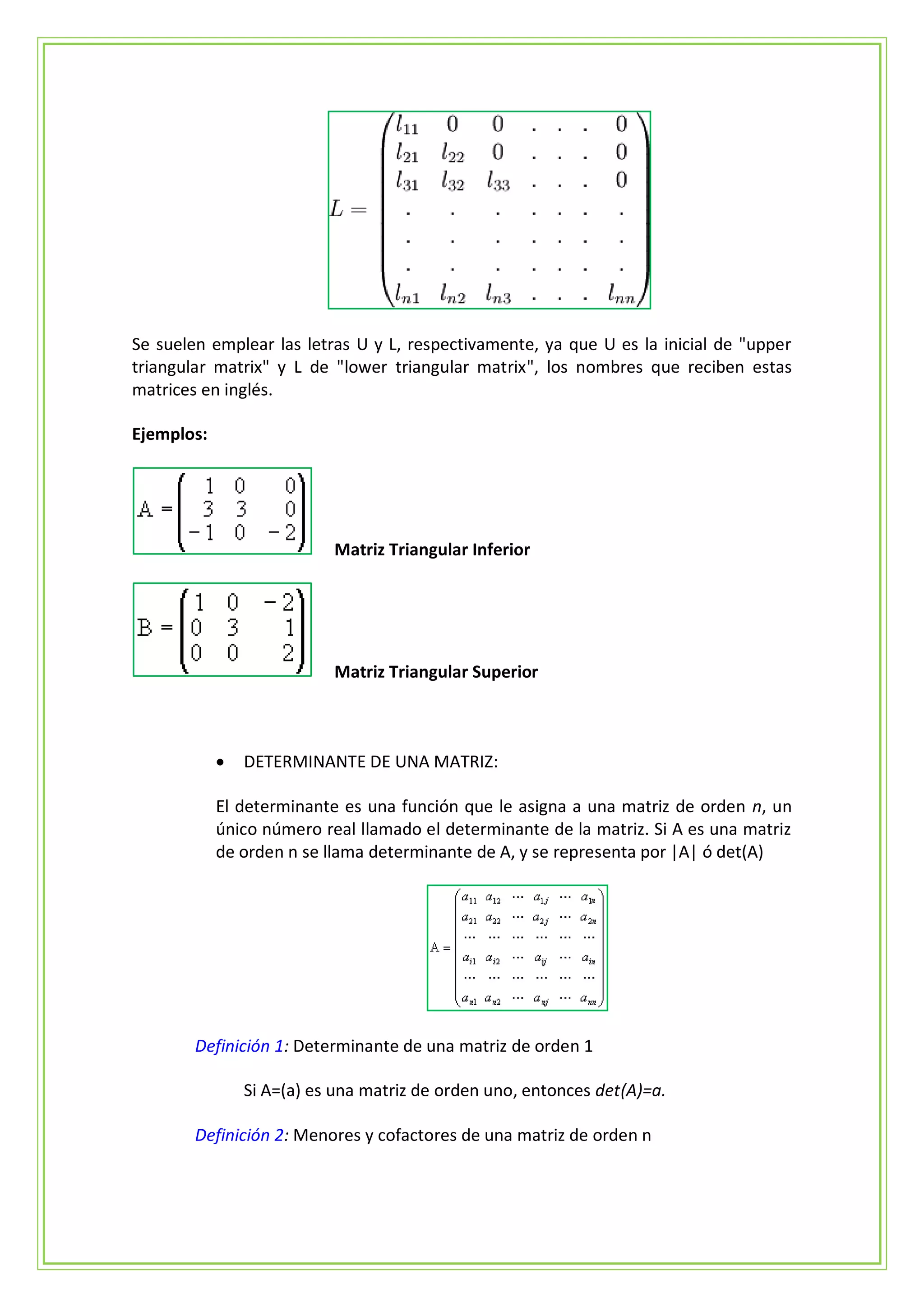 Se suelen emplear las letras U y L, respectivamente, ya que U es la inicial de "upper
triangular matrix" y L de "lower triangular matrix", los nombres que reciben estas
matrices en inglés.

Ejemplos:




                           Matriz Triangular Inferior




                           Matriz Triangular Superior



               DETERMINANTE DE UNA MATRIZ:

            El determinante es una función que le asigna a una matriz de orden n, un
            único número real llamado el determinante de la matriz. Si A es una matriz
            de orden n se llama determinante de A, y se representa por |A| ó det(A)




        Definición 1: Determinante de una matriz de orden 1

                Si A=(a) es una matriz de orden uno, entonces det(A)=a.

        Definición 2: Menores y cofactores de una matriz de orden n
 