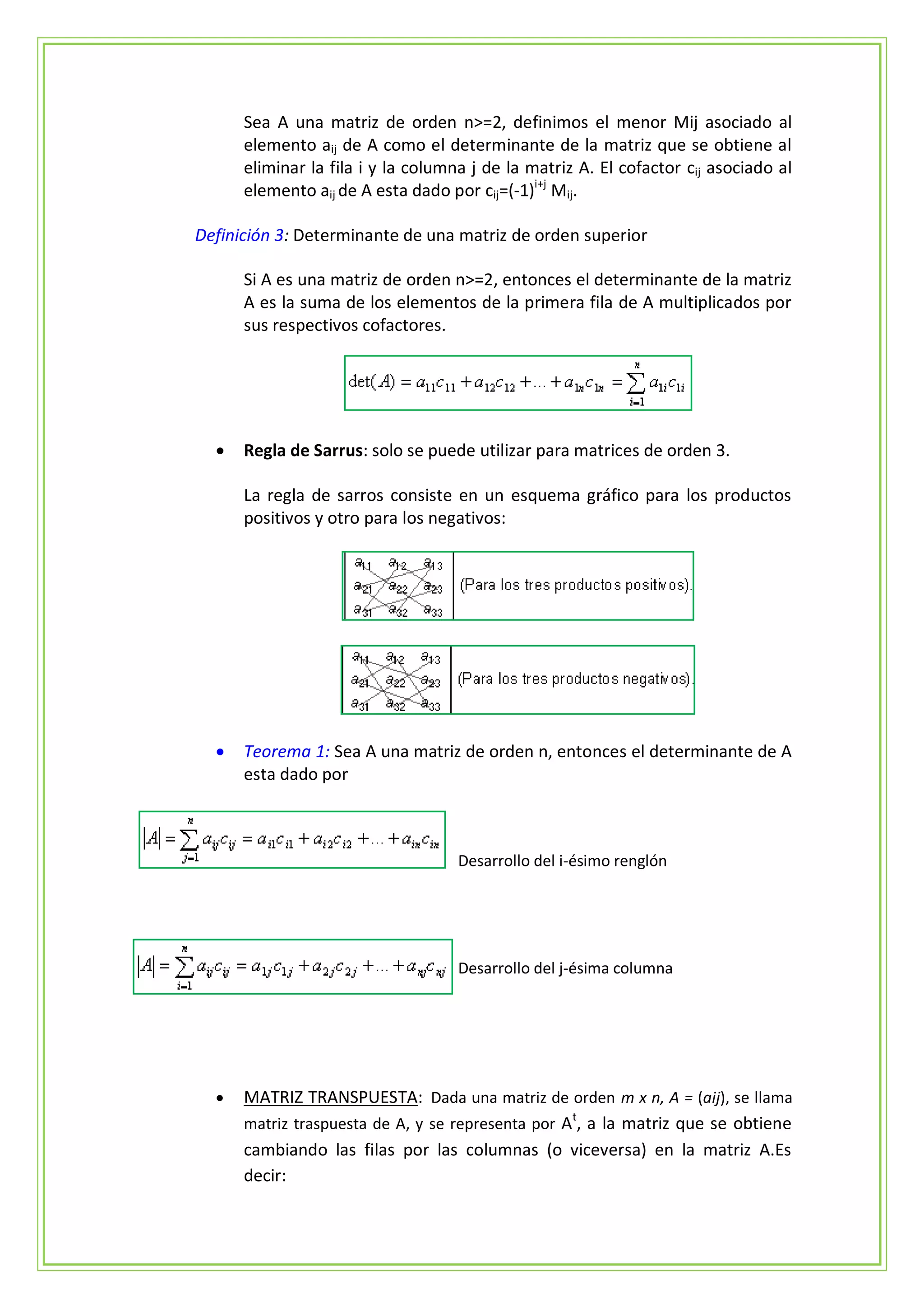 Sea A una matriz de orden n>=2, definimos el menor Mij asociado al
      elemento aij de A como el determinante de la matriz que se obtiene al
      eliminar la fila i y la columna j de la matriz A. El cofactor cij asociado al
      elemento aij de A esta dado por cij=(-1)i+j Mij.

Definición 3: Determinante de una matriz de orden superior

      Si A es una matriz de orden n>=2, entonces el determinante de la matriz
      A es la suma de los elementos de la primera fila de A multiplicados por
      sus respectivos cofactores.




     Regla de Sarrus: solo se puede utilizar para matrices de orden 3.

      La regla de sarros consiste en un esquema gráfico para los productos
      positivos y otro para los negativos:




     Teorema 1: Sea A una matriz de orden n, entonces el determinante de A
      esta dado por



                                    Desarrollo del i-ésimo renglón




                                    Desarrollo del j-ésima columna




     MATRIZ TRANSPUESTA: Dada una matriz de orden m x n, A = (aij), se llama
      matriz traspuesta de A, y se representa por At, a la matriz que se obtiene
      cambiando las filas por las columnas (o viceversa) en la matriz A.Es
      decir:
 