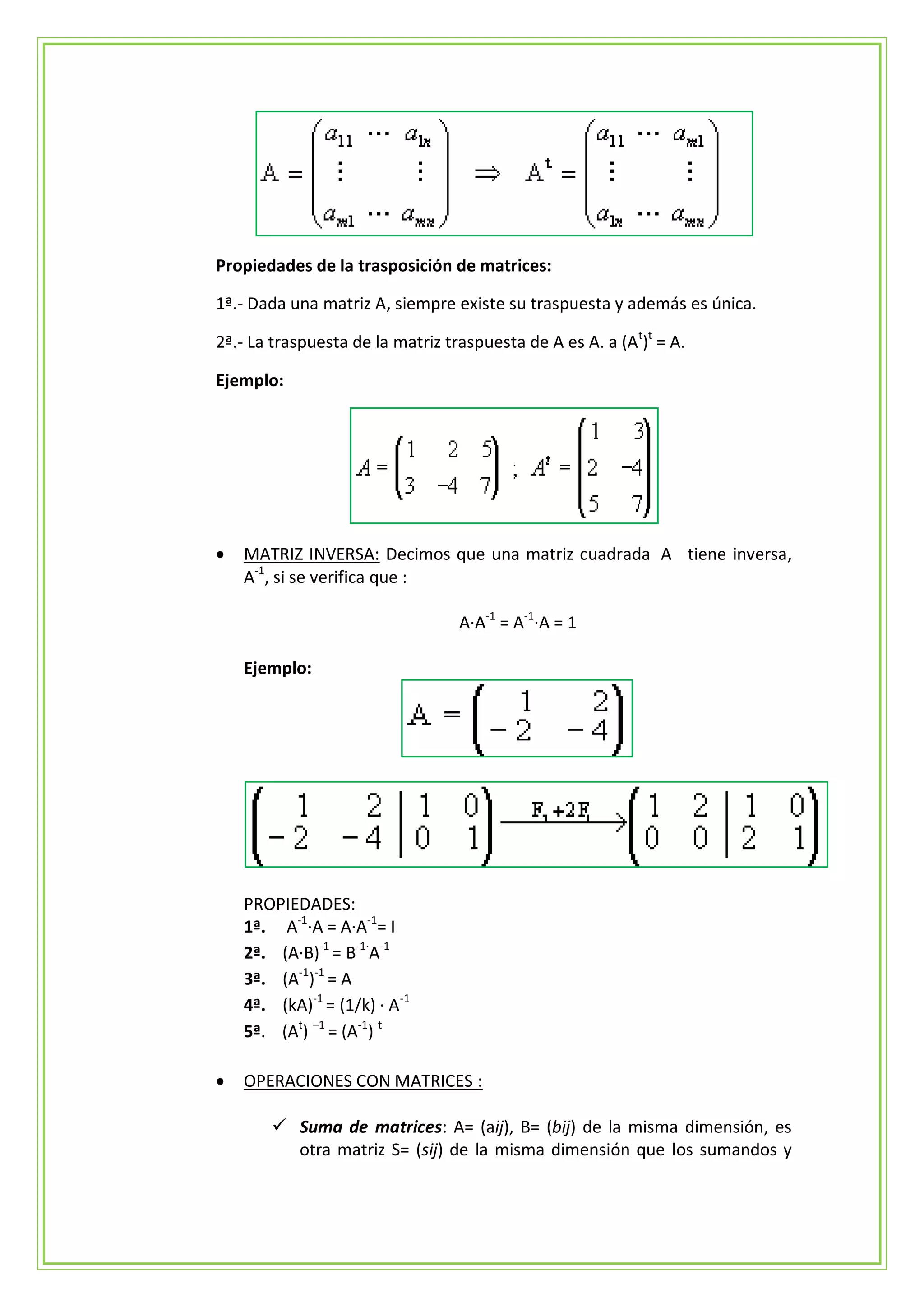 Propiedades de la trasposición de matrices:

1ª.- Dada una matriz A, siempre existe su traspuesta y además es única.

2ª.- La traspuesta de la matriz traspuesta de A es A. a (At)t = A.

Ejemplo:




   MATRIZ INVERSA: Decimos que una matriz cuadrada A tiene inversa,
    A-1, si se verifica que :

                                  A·A-1 = A-1·A = 1

    Ejemplo:




    PROPIEDADES:
    1ª. A-1·A = A·A-1= I
    2ª. (A·B)-1 = B-1·A-1
    3ª. (A-1)-1 = A
    4ª. (kA)-1 = (1/k) · A-1
    5ª. (At) –1 = (A-1) t

   OPERACIONES CON MATRICES :

         Suma de matrices: A= (aij), B= (bij) de la misma dimensión, es
          otra matriz S= (sij) de la misma dimensión que los sumandos y
 