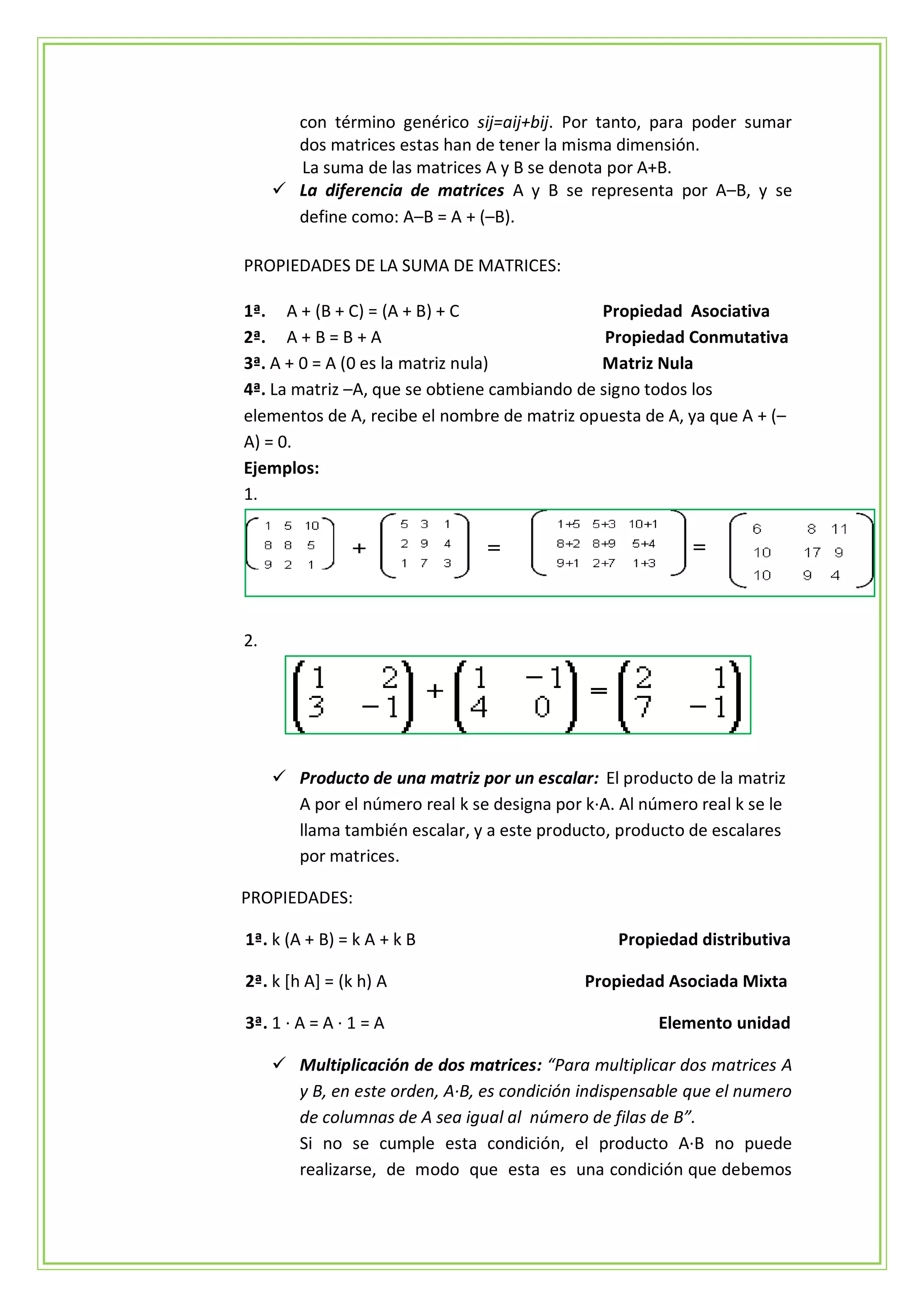 con término genérico sij=aij+bij. Por tanto, para poder sumar
       dos matrices estas han de tener la misma dimensión.
       La suma de las matrices A y B se denota por A+B.
      La diferencia de matrices A y B se representa por A–B, y se
       define como: A–B = A + (–B).

PROPIEDADES DE LA SUMA DE MATRICES:

1ª. A + (B + C) = (A + B) + C                 Propiedad Asociativa
2ª. A + B = B + A                              Propiedad Conmutativa
3ª. A + 0 = A (0 es la matriz nula)           Matriz Nula
4ª. La matriz –A, que se obtiene cambiando de signo todos los
elementos de A, recibe el nombre de matriz opuesta de A, ya que A + (–
A) = 0.
Ejemplos:
1.




2.




      Producto de una matriz por un escalar: El producto de la matriz
       A por el número real k se designa por k·A. Al número real k se le
       llama también escalar, y a este producto, producto de escalares
       por matrices.

PROPIEDADES:

1ª. k (A + B) = k A + k B                         Propiedad distributiva

2ª. k [h A] = (k h) A                        Propiedad Asociada Mixta

3ª. 1 · A = A · 1 = A                                  Elemento unidad

      Multiplicación de dos matrices: “Para multiplicar dos matrices A
       y B, en este orden, A·B, es condición indispensable que el numero
       de columnas de A sea igual al número de filas de B”.
       Si no se cumple esta condición, el producto A·B no puede
       realizarse, de modo que esta es una condición que debemos
 