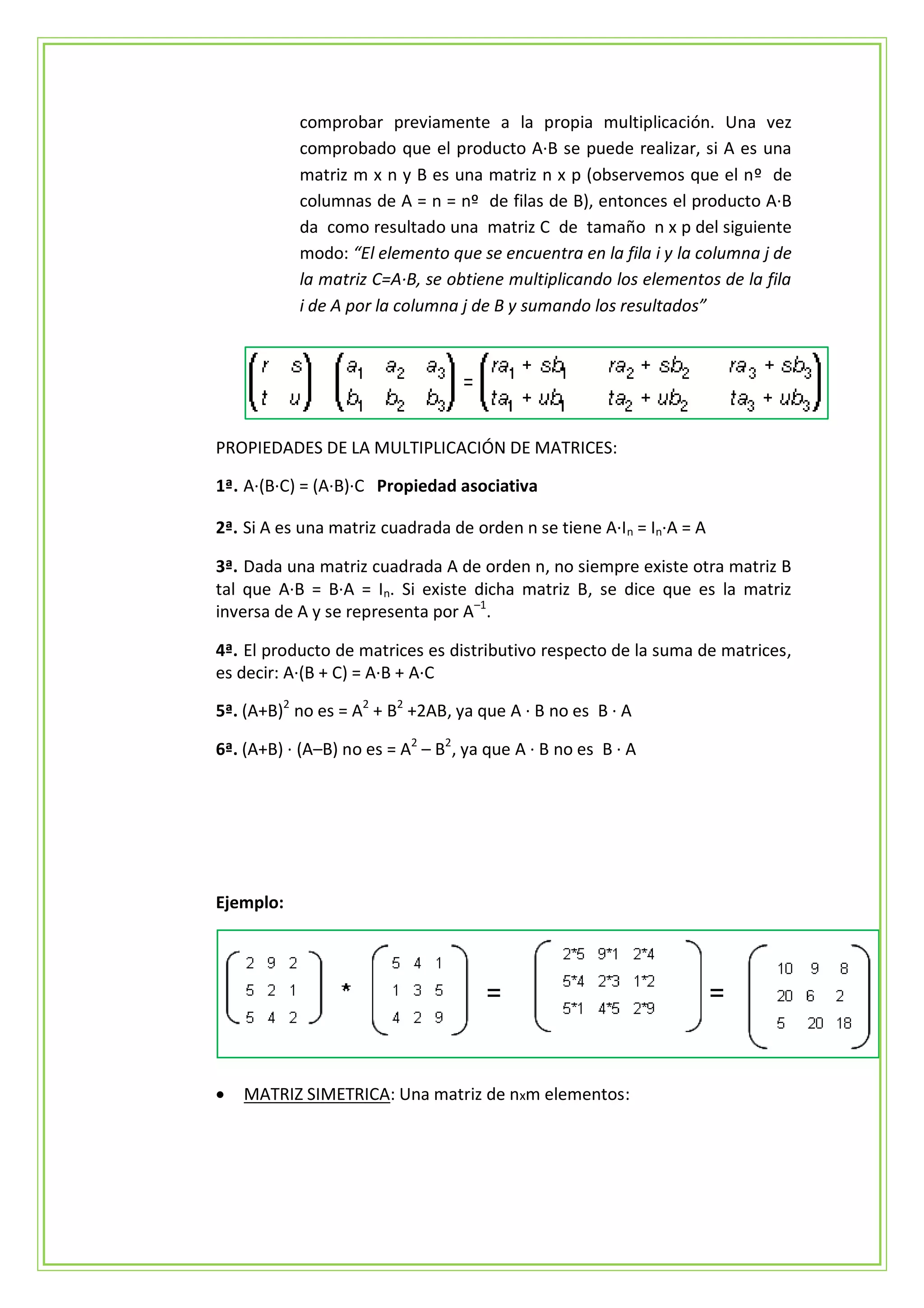 comprobar previamente a la propia multiplicación. Una vez
           comprobado que el producto A·B se puede realizar, si A es una
           matriz m x n y B es una matriz n x p (observemos que el nº de
           columnas de A = n = nº de filas de B), entonces el producto A·B
           da como resultado una matriz C de tamaño n x p del siguiente
           modo: “El elemento que se encuentra en la fila i y la columna j de
           la matriz C=A·B, se obtiene multiplicando los elementos de la fila
           i de A por la columna j de B y sumando los resultados”




PROPIEDADES DE LA MULTIPLICACIÓN DE MATRICES:

1ª. A·(B·C) = (A·B)·C Propiedad asociativa

2ª. Si A es una matriz cuadrada de orden n se tiene A·In = In·A = A

3ª. Dada una matriz cuadrada A de orden n, no siempre existe otra matriz B
tal que A·B = B·A = In. Si existe dicha matriz B, se dice que es la matriz
inversa de A y se representa por A–1.

4ª. El producto de matrices es distributivo respecto de la suma de matrices,
es decir: A·(B + C) = A·B + A·C

5ª. (A+B)2 no es = A2 + B2 +2AB, ya que A · B no es B · A

6ª. (A+B) · (A–B) no es = A2 – B2, ya que A · B no es B · A




Ejemplo:




   MATRIZ SIMETRICA: Una matriz de nxm elementos:
 