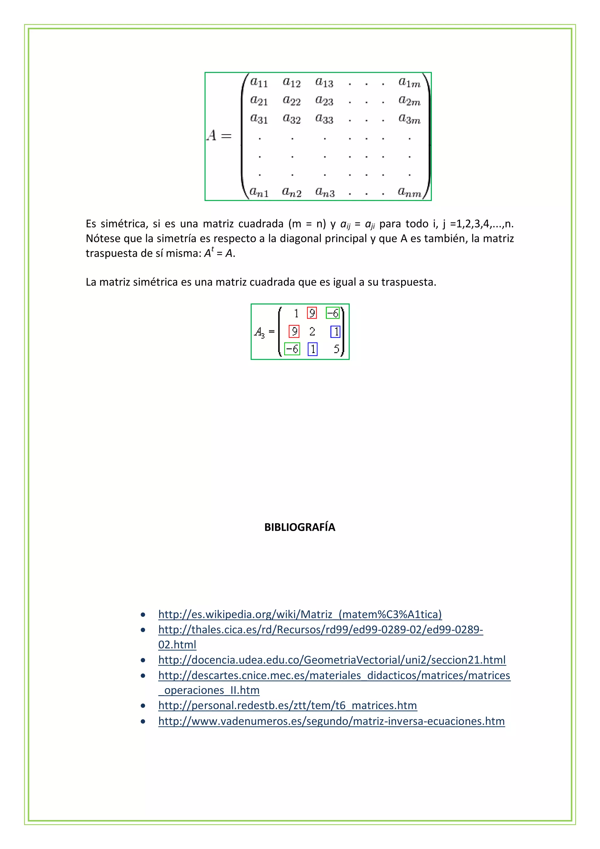 Es simétrica, si es una matriz cuadrada (m = n) y aij = aji para todo i, j =1,2,3,4,...,n.
Nótese que la simetría es respecto a la diagonal principal y que A es también, la matriz
traspuesta de sí misma: At = A.

La matriz simétrica es una matriz cuadrada que es igual a su traspuesta.




                                     BIBLIOGRAFÍA




              http://es.wikipedia.org/wiki/Matriz_(matem%C3%A1tica)
              http://thales.cica.es/rd/Recursos/rd99/ed99-0289-02/ed99-0289-
               02.html
              http://docencia.udea.edu.co/GeometriaVectorial/uni2/seccion21.html
              http://descartes.cnice.mec.es/materiales_didacticos/matrices/matrices
               _operaciones_II.htm
              http://personal.redestb.es/ztt/tem/t6_matrices.htm
              http://www.vadenumeros.es/segundo/matriz-inversa-ecuaciones.htm
 