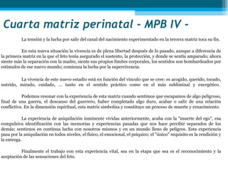 Cuarta matriz perinatal - MPB IV - 
           La tensión y la lucha por salir del canal del nacimiento experimentado en la tercera matriz toca su fin.

          En esta nueva situación la vivencia es de plena libertad después de lo pasado, aunque a diferencia de
la primera matriz en la que el feto tenía asegurado el sustento, la protección, y donde se sentía amparado; ahora
siente más la separación con la madre, siente sus propios límites corporales, los sentidos son bombardeados por
estímulos de ese nuevo mundo; comienza la lucha por la supervivencia.

         La vivencia de este nuevo estadio está en función del vínculo que se cree: es acogido, querido, tocado,
nutrido, mirado, cuidado, ... tanto en el sentido práctico como en el más subliminal y energético.

           Podemos resonar con la experiencia de esta matriz cuando sentimos que escapamos de algo peligroso,
final de una guerra, el descanso del guerrero, haber completado algo duro, acabar o salir de una relación
conflictiva. En la dimensión espiritual, esta matriz simboliza y constituye un proceso de muerte y renacimiento.

           La experiencia de aniquilación inminente vividas anteriormente, acaba con la "muerte del ego", esa
compulsiva identificación con las memorias y experiencias pasadas que nos hace percibir separados de los
demás; sentirnos en continua lucha con nosotros mismos y en un mundo lleno de peligros. Esta experiencia
pasa por la aniquilación en todos niveles, el físico, el emocional, el psíquico; el "único" requisito es la rendición y
la entrega.

          Finalmente el trabajo con esta experiencia vital, sea en la etapa que sea es el reconocimiento y la
aceptación de las sensaciones del feto.
 