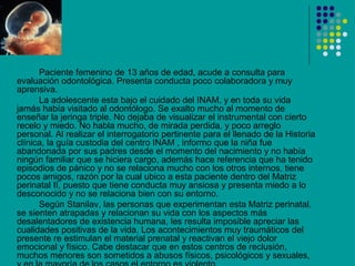 Paciente femenino de 13 años de edad, acude a consulta para
evaluación odontológica. Presenta conducta poco colaboradora y muy
aprensiva.
      La adolescente esta bajo el cuidado del INAM, y en toda su vida
jamás había visitado al odontólogo. Se exalto mucho al momento de
enseñar la jeringa triple. No dejaba de visualizar el instrumental con cierto
recelo y miedo. No habla mucho, de mirada perdida, y poco arreglo
personal. Al realizar el interrogatorio pertinente para el llenado de la Historia
clínica, la guía custodia del centro INAM , informo que la niña fue
abandonada por sus padres desde el momento del nacimiento y no había
ningún familiar que se hiciera cargo, además hace referencia que ha tenido
episodios de pánico y no se relaciona mucho con los otros internos, tiene
pocos amigos, razón por la cual ubico a esta paciente dentro del Matriz
perinatal II, puesto que tiene conducta muy ansiosa y presenta miedo a lo
desconocido y no se relaciona bien con su entorno.
      Según Stanilav, las personas que experimentan esta Matriz perinatal,
se sienten atrapadas y relacionan su vida con los aspectos más
desalentadores de existencia humana, les resulta imposible apreciar las
cualidades positivas de la vida. Los acontecimientos muy traumáticos del
presente re estimulan el material prenatal y reactivan el viejo dolor
emocional y físico. Cabe destacar que en estos centros de reclusión,
muchos menores son sometidos a abusos físicos, psicológicos y sexuales,
 
