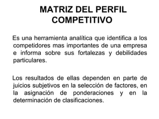 MATRIZ DEL PERFIL
COMPETITIVO
Es una herramienta analítica que identifica a los
competidores mas importantes de una empresa
e informa sobre sus fortalezas y debilidades
particulares.
Los resultados de ellas dependen en parte de
juicios subjetivos en la selección de factores, en
la asignación de ponderaciones y en la
determinación de clasificaciones.
 