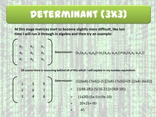 Determinant (3x3)
At this stage matrices start to become slightly more difficult, like last
time I will run it through in algebra and then try an example:
a1 a2 a3
a4 a5 a6
a7 a8 a9
Determinant= (a1(a5a9-a6a8))-(a2(a4a9-a6a7))+(a3(a4a8-a5a7))
1 5 9
2 6 7
3 4 8
Of course there is reasoning behind all of this which I will explain in my number equivalent:
Determinant= (1[(6x8)-(7x4)])-(5 [(2x8)-(7x3)])+(9 [(2x4)-(6x3)])
= (1(48-28))-(5(16-21))+(9(8-18))
= (1x20)-(5x-5)+(9x-10)
= 20+25+-90
= -45
 