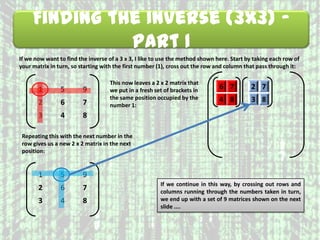 Finding the Inverse (3x3) –
Part 1
If we now want to find the inverse of a 3 x 3, I like to use the method shown here. Start by taking each row of
your matrix in turn, so starting with the first number (1), cross out the row and column that pass through it:
1 5 9
2 6 7
3 4 8
This now leaves a 2 x 2 matrix that
we put in a fresh set of brackets in
the same position occupied by the
number 1:
6 7
4 8
Repeating this with the next number in the
row gives us a new 2 x 2 matrix in the next
position:
1 5 9
2 6 7
3 4 8
2 7
3 8
If we continue in this way, by crossing out rows and
columns running through the numbers taken in turn,
we end up with a set of 9 matrices shown on the next
slide ....
 