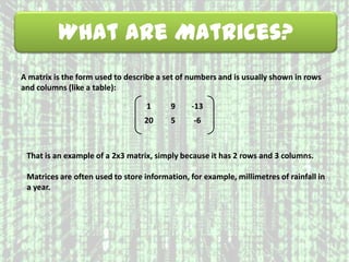 What are Matrices?
A matrix is the form used to describe a set of numbers and is usually shown in rows
and columns (like a table):
1 9 -13
20 5 -6
That is an example of a 2x3 matrix, simply because it has 2 rows and 3 columns.
Matrices are often used to store information, for example, millimetres of rainfall in
a year.
 