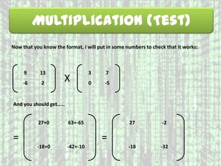 Multiplication (Test)
Now that you know the format, I will put in some numbers to check that it works:
9 13
-6 2
X
3 7
0 -5
=
27+0 63+-65
-18+0 -42+-10
And you should get.....
=
27 -2
-18 -32
 