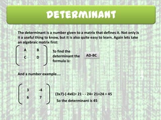 Determinant
The determinant is a number given to a matrix that defines it. Not only is
it a useful thing to know, but it is also quite easy to learn. Again lets take
an algebraic matrix first:
A B
C D
To find the
determinant the
formula is:
AD-BC
And a number example....
3 -4
6 7
(3x7)-(-4x6)= 21 - - 24= 21+24 = 45
So the determinant is 45
 