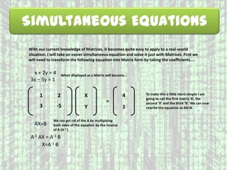 Simultaneous Equations
With our current knowledge of Matrices, it becomes quite easy to apply to a real-world
situation. I will take an easier simultaneous equation and solve it just with Matrices. First we
will need to transform the following equation into Matrix form by taking the coefficients....
1 2
3 -5
x + 2y = 4
3x – 5y = 1
When displayed as a Matrix will become...
X
Y
=
4
1
To make this a little more simple I am
going to call the first matrix ‘A’, the
second ‘X’ and the third ‘B’. We can now
rewrite the equation as AX=B.
AX=B
We can get rid of the A by multiplying
both sides of the equation by the inverse
of A (A-1 )
A-1 AX = A-1 B
X=A-1 B
 