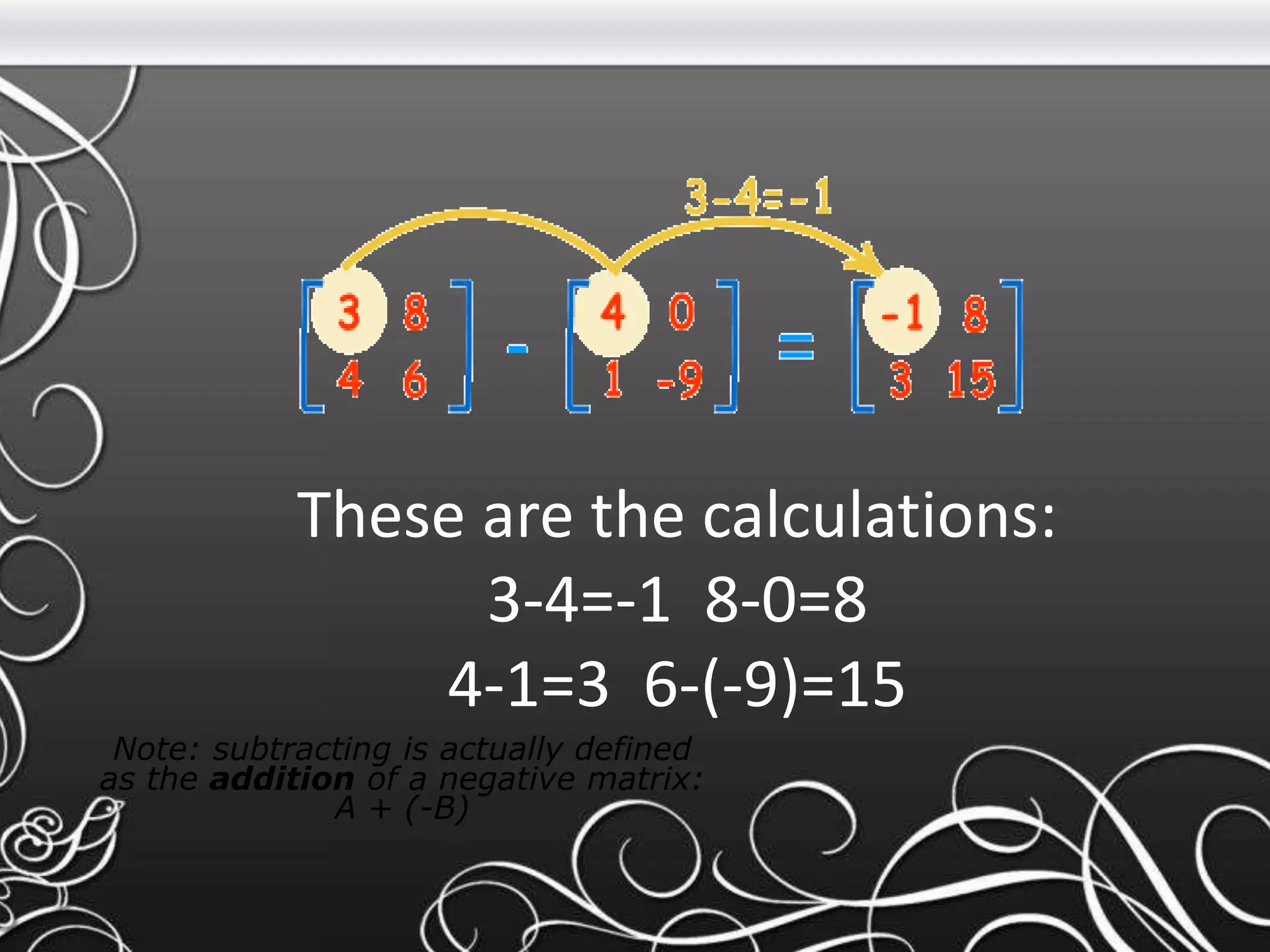 These are the calculations:
3-4=-1 8-0=8
4-1=3 6-(-9)=15
Note: subtracting is actually defined
as the addition of a negative matrix:
A + (-B)
 