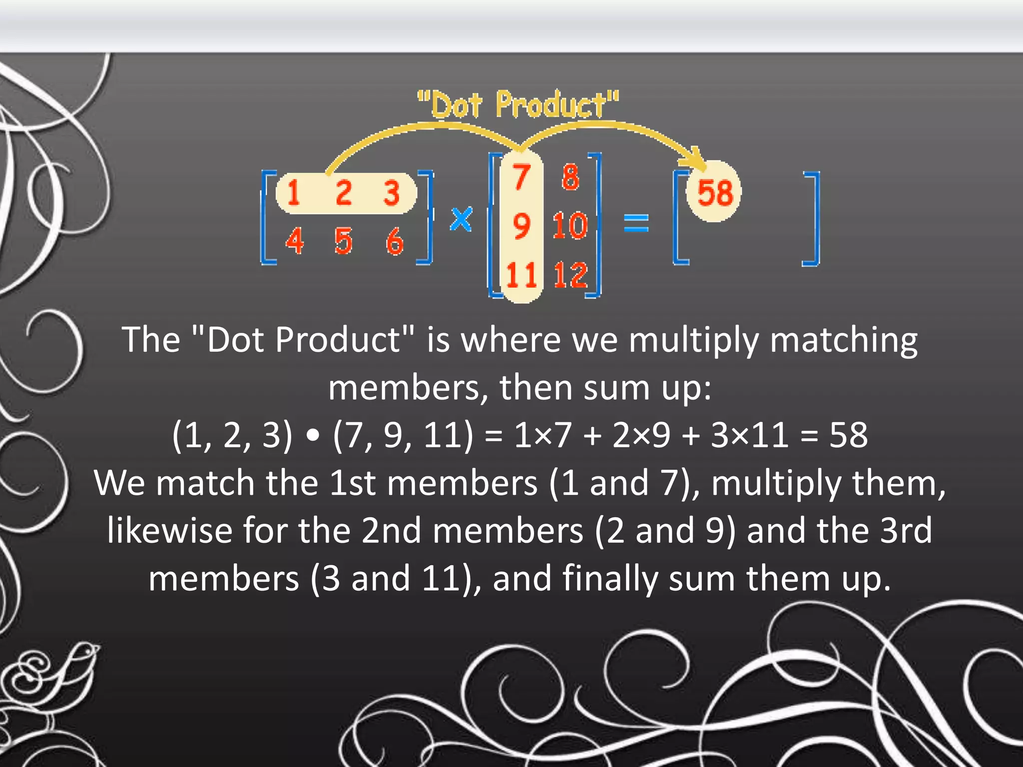 The "Dot Product" is where we multiply matching
members, then sum up:
(1, 2, 3) • (7, 9, 11) = 1×7 + 2×9 + 3×11 = 58
We match the 1st members (1 and 7), multiply them,
likewise for the 2nd members (2 and 9) and the 3rd
members (3 and 11), and finally sum them up.
 