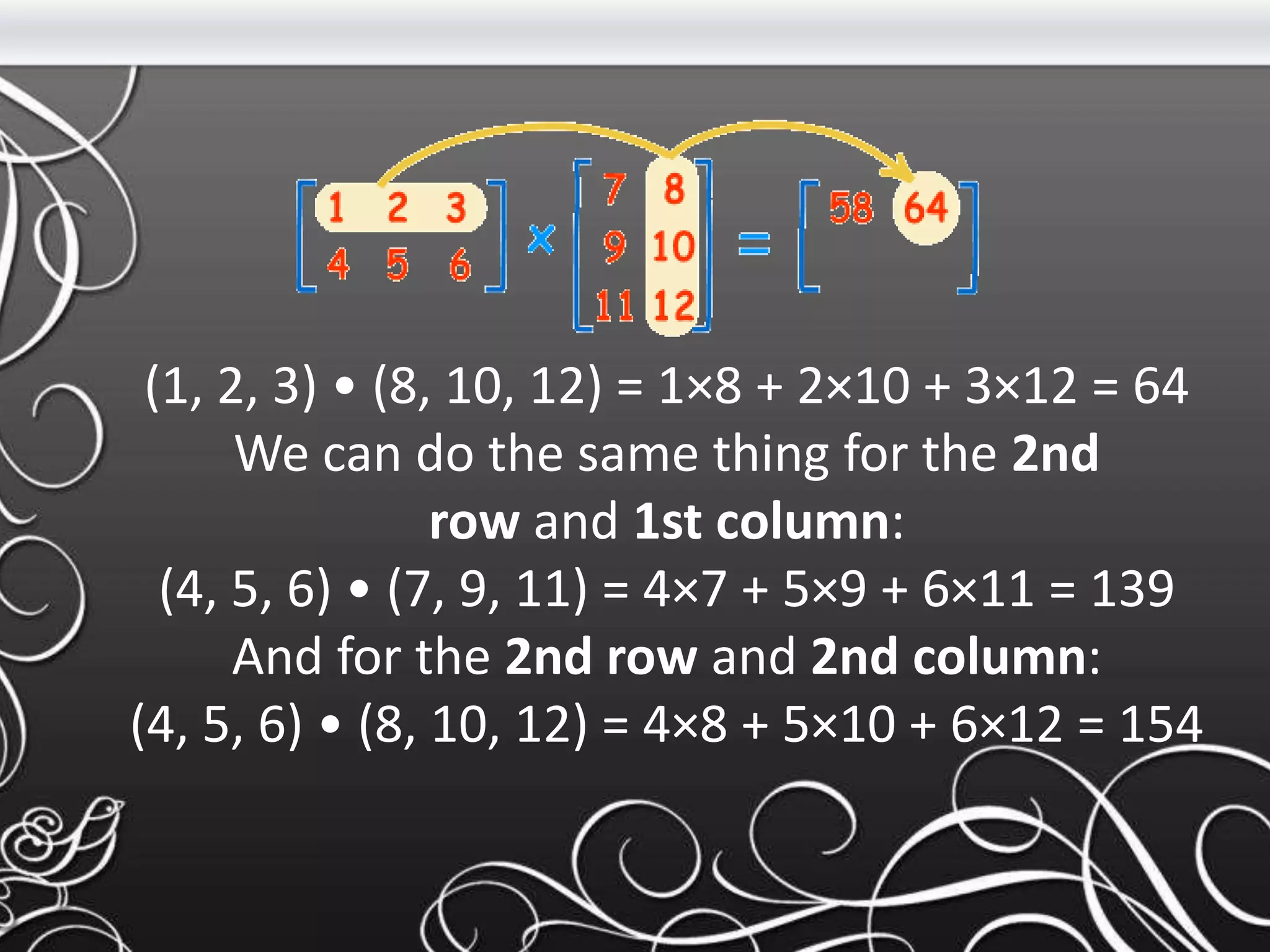 (1, 2, 3) • (8, 10, 12) = 1×8 + 2×10 + 3×12 = 64
We can do the same thing for the 2nd
row and 1st column:
(4, 5, 6) • (7, 9, 11) = 4×7 + 5×9 + 6×11 = 139
And for the 2nd row and 2nd column:
(4, 5, 6) • (8, 10, 12) = 4×8 + 5×10 + 6×12 = 154
 