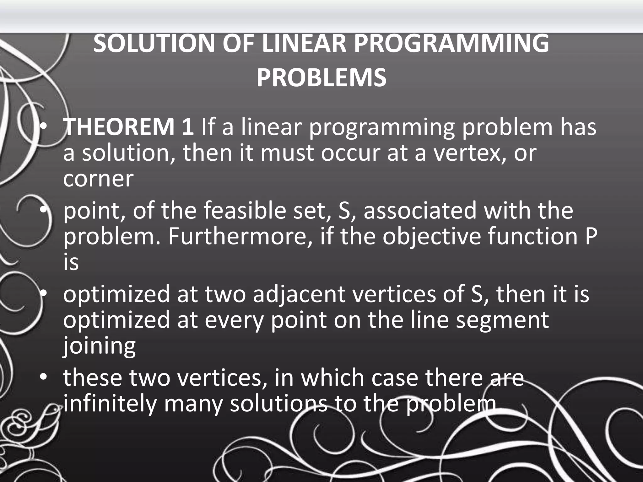 SOLUTION OF LINEAR PROGRAMMING
PROBLEMS
• THEOREM 1 If a linear programming problem has
a solution, then it must occur at a vertex, or
corner
• point, of the feasible set, S, associated with the
problem. Furthermore, if the objective function P
is
• optimized at two adjacent vertices of S, then it is
optimized at every point on the line segment
joining
• these two vertices, in which case there are
infinitely many solutions to the problem.
 