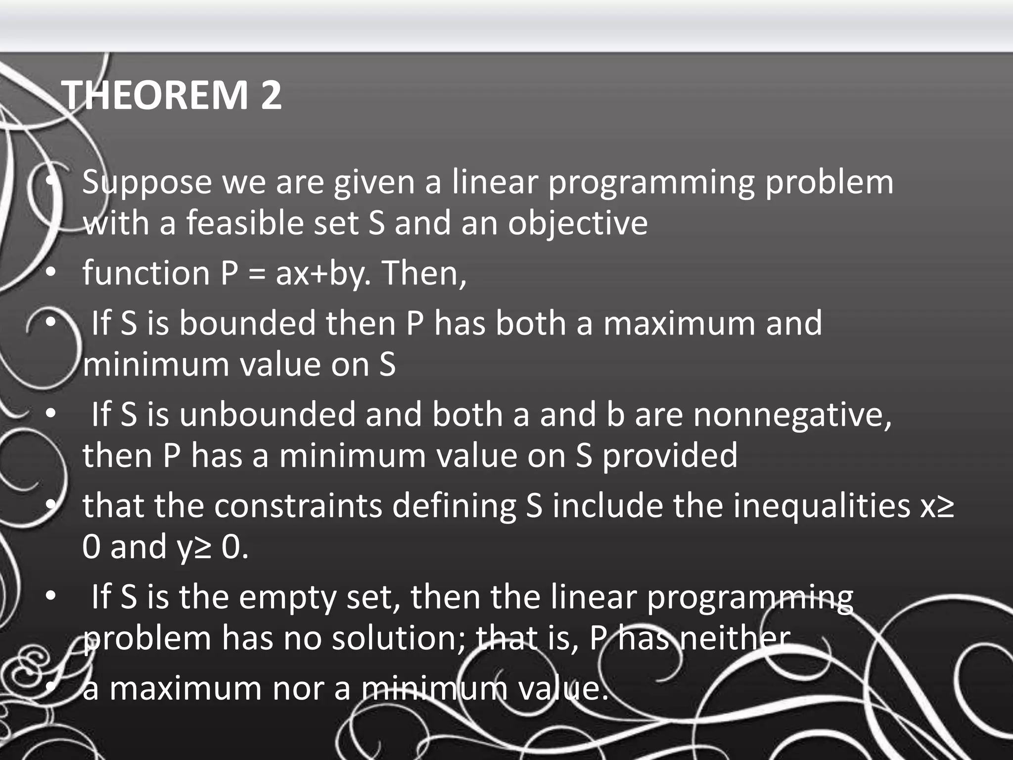 THEOREM 2
• Suppose we are given a linear programming problem
with a feasible set S and an objective
• function P = ax+by. Then,
• If S is bounded then P has both a maximum and
minimum value on S
• If S is unbounded and both a and b are nonnegative,
then P has a minimum value on S provided
• that the constraints defining S include the inequalities x≥
0 and y≥ 0.
• If S is the empty set, then the linear programming
problem has no solution; that is, P has neither
• a maximum nor a minimum value.
 