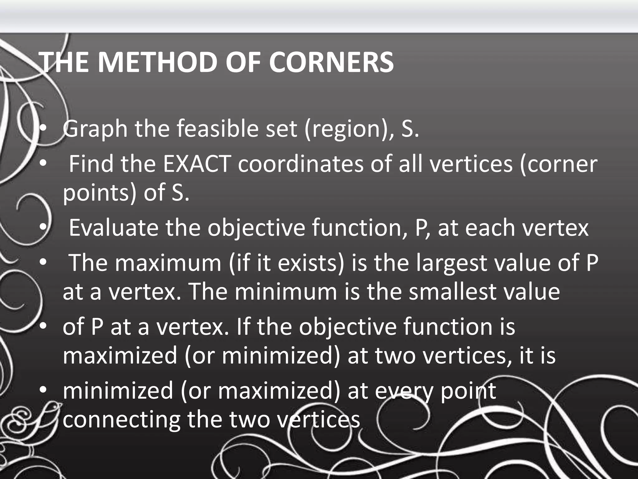 THE METHOD OF CORNERS
• Graph the feasible set (region), S.
• Find the EXACT coordinates of all vertices (corner
points) of S.
• Evaluate the objective function, P, at each vertex
• The maximum (if it exists) is the largest value of P
at a vertex. The minimum is the smallest value
• of P at a vertex. If the objective function is
maximized (or minimized) at two vertices, it is
• minimized (or maximized) at every point
connecting the two vertices
 