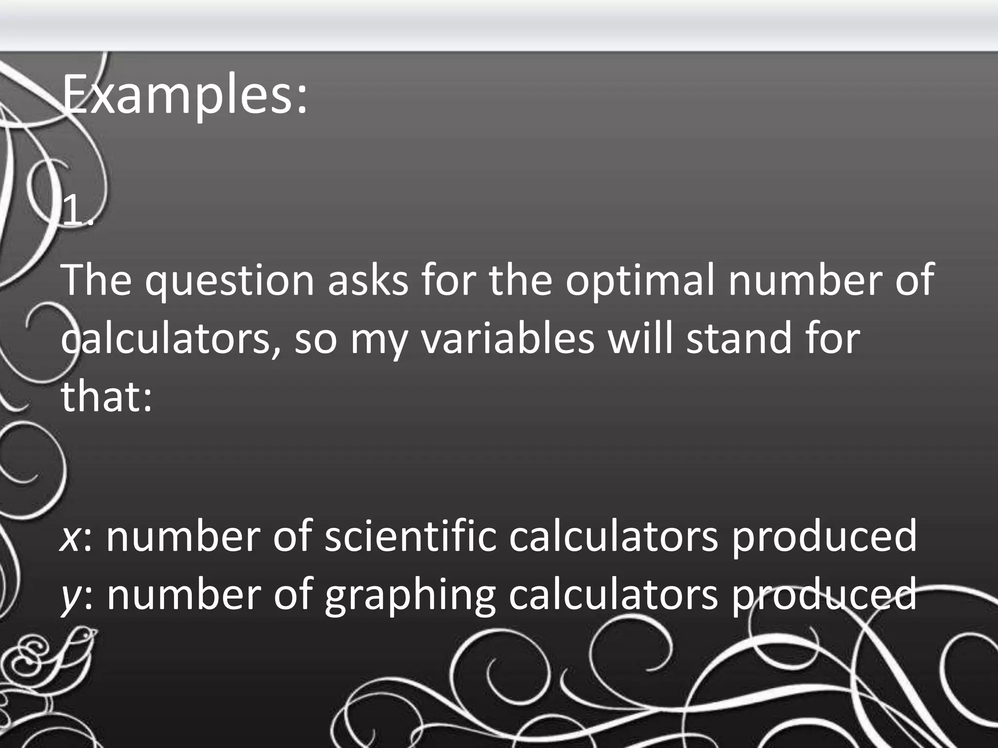 Examples:
1.
The question asks for the optimal number of
calculators, so my variables will stand for
that:
x: number of scientific calculators produced
y: number of graphing calculators produced
 