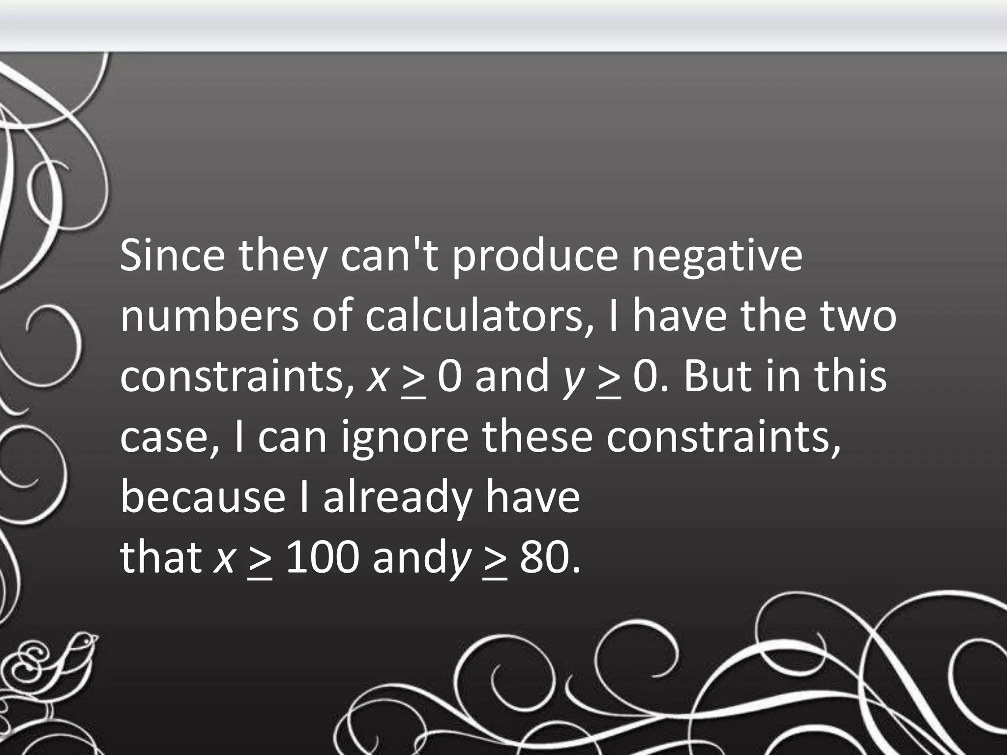 Since they can't produce negative
numbers of calculators, I have the two
constraints, x > 0 and y > 0. But in this
case, I can ignore these constraints,
because I already have
that x > 100 andy > 80.
 
