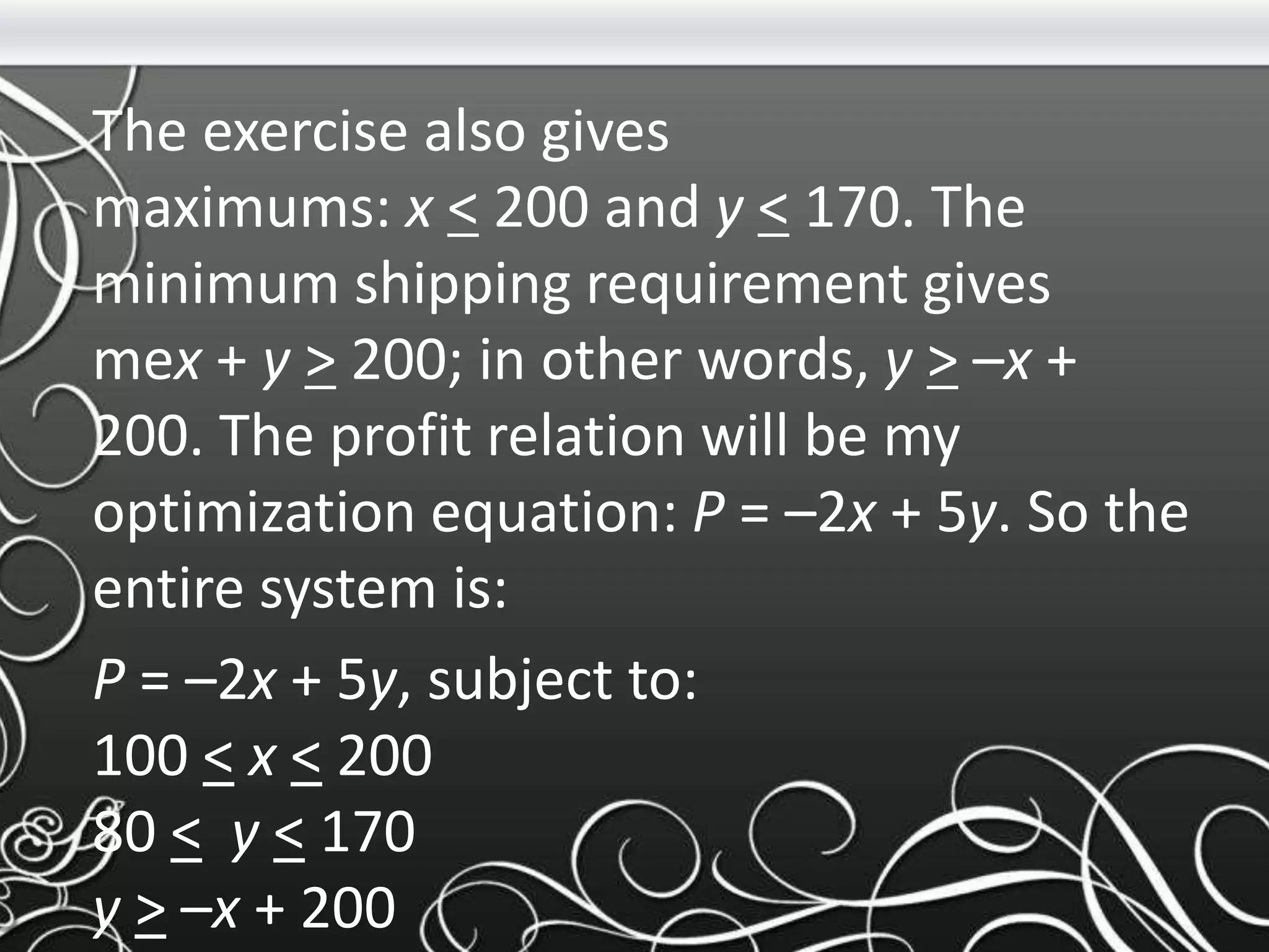 The exercise also gives
maximums: x < 200 and y < 170. The
minimum shipping requirement gives
mex + y > 200; in other words, y > –x +
200. The profit relation will be my
optimization equation: P = –2x + 5y. So the
entire system is:
P = –2x + 5y, subject to:
100 < x < 200
80 < y < 170
y > –x + 200
 