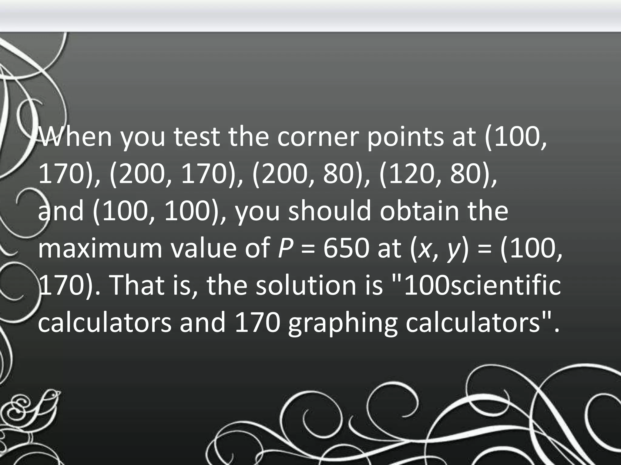 When you test the corner points at (100,
170), (200, 170), (200, 80), (120, 80),
and (100, 100), you should obtain the
maximum value of P = 650 at (x, y) = (100,
170). That is, the solution is "100scientific
calculators and 170 graphing calculators".
 