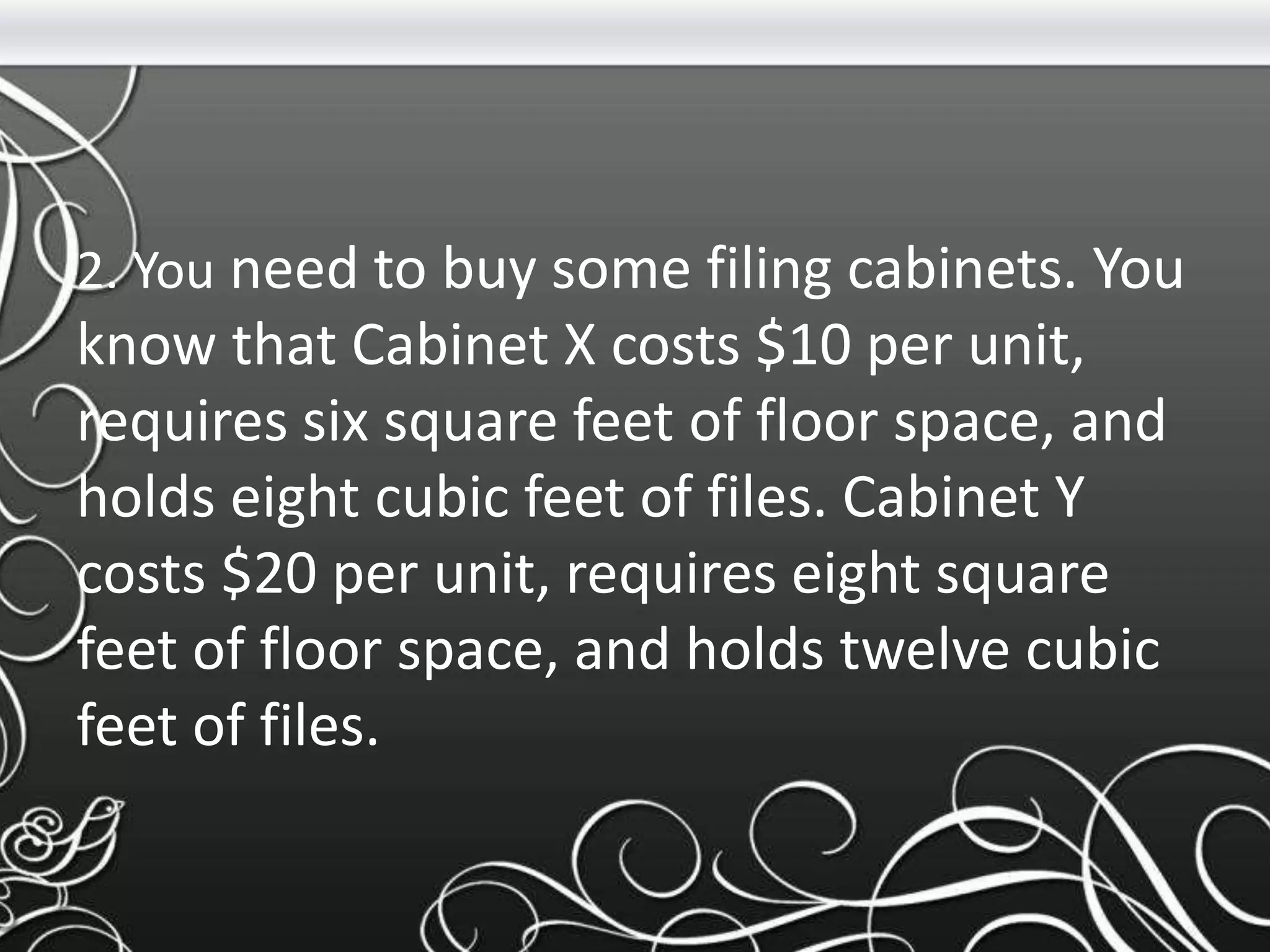 2. You need to buy some filing cabinets. You
know that Cabinet X costs $10 per unit,
requires six square feet of floor space, and
holds eight cubic feet of files. Cabinet Y
costs $20 per unit, requires eight square
feet of floor space, and holds twelve cubic
feet of files.
 