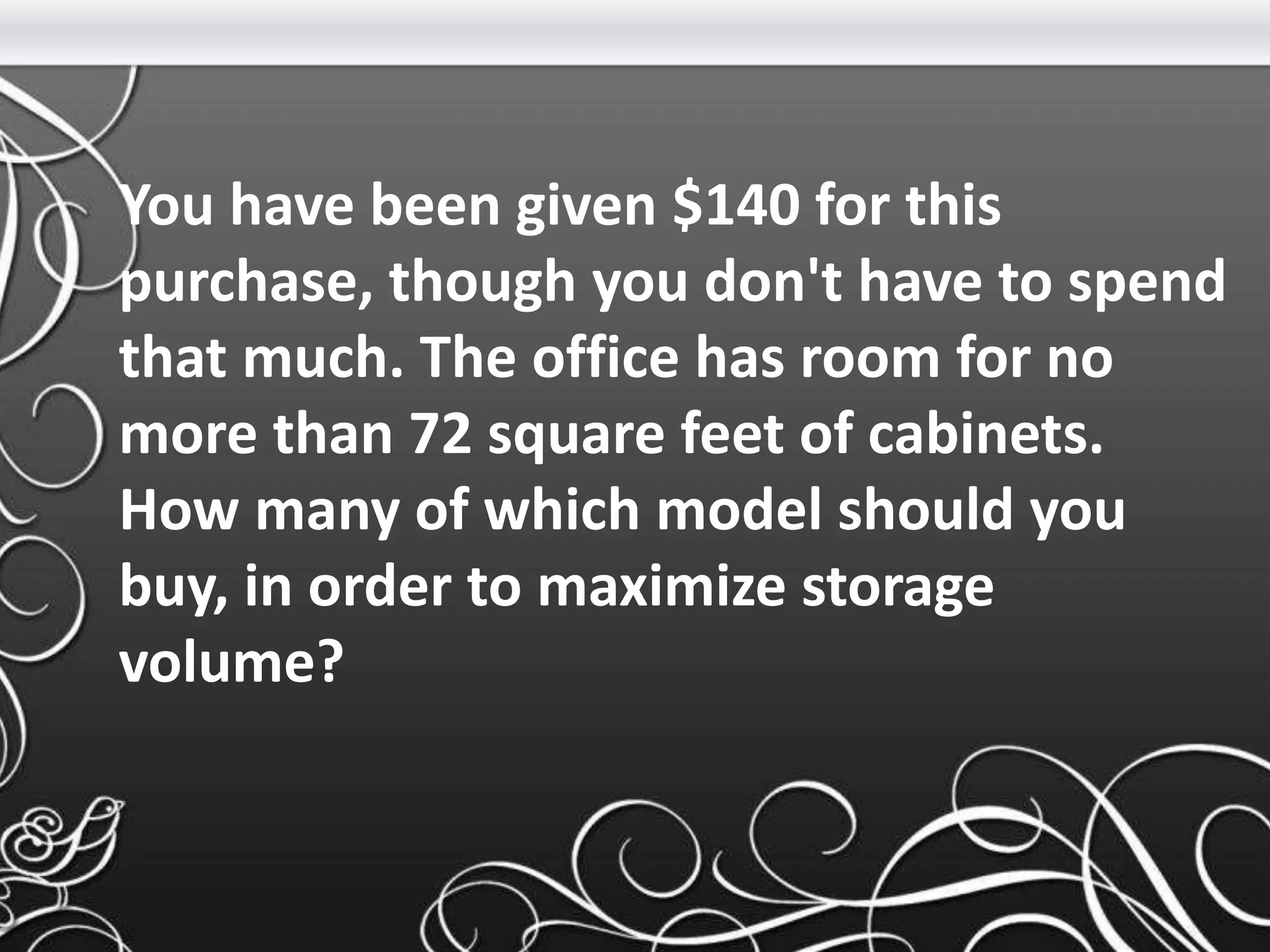 You have been given $140 for this
purchase, though you don't have to spend
that much. The office has room for no
more than 72 square feet of cabinets.
How many of which model should you
buy, in order to maximize storage
volume?
 