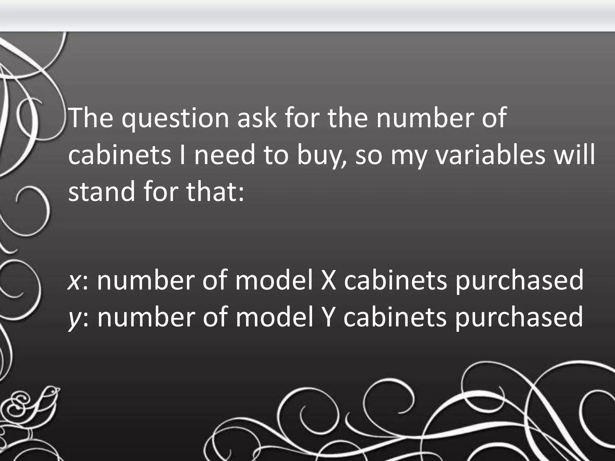 The question ask for the number of
cabinets I need to buy, so my variables will
stand for that:
x: number of model X cabinets purchased
y: number of model Y cabinets purchased
 