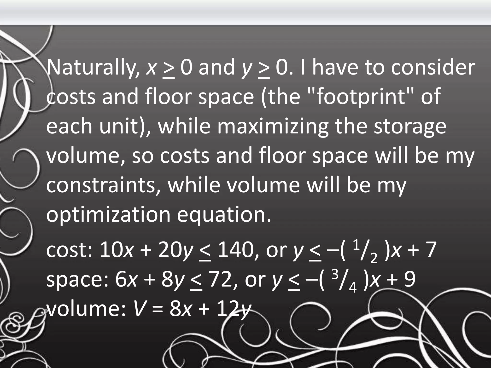Naturally, x > 0 and y > 0. I have to consider
costs and floor space (the "footprint" of
each unit), while maximizing the storage
volume, so costs and floor space will be my
constraints, while volume will be my
optimization equation.
cost: 10x + 20y < 140, or y < –( 1/2 )x + 7
space: 6x + 8y < 72, or y < –( 3/4 )x + 9
volume: V = 8x + 12y
 
