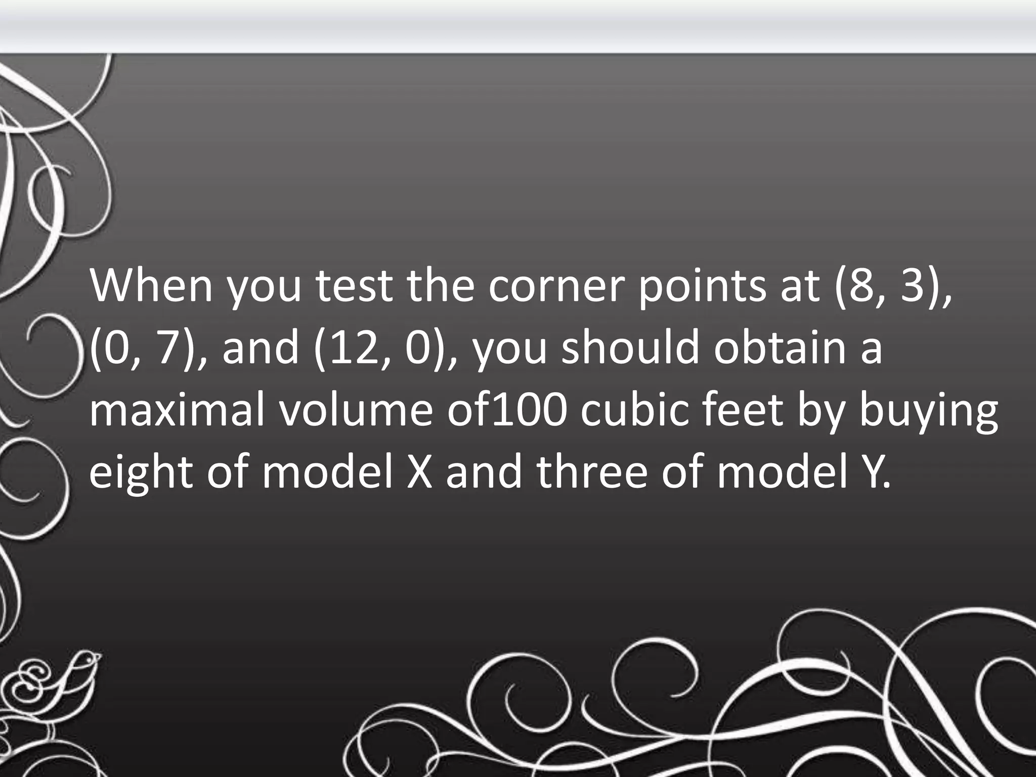 When you test the corner points at (8, 3),
(0, 7), and (12, 0), you should obtain a
maximal volume of100 cubic feet by buying
eight of model X and three of model Y.
 