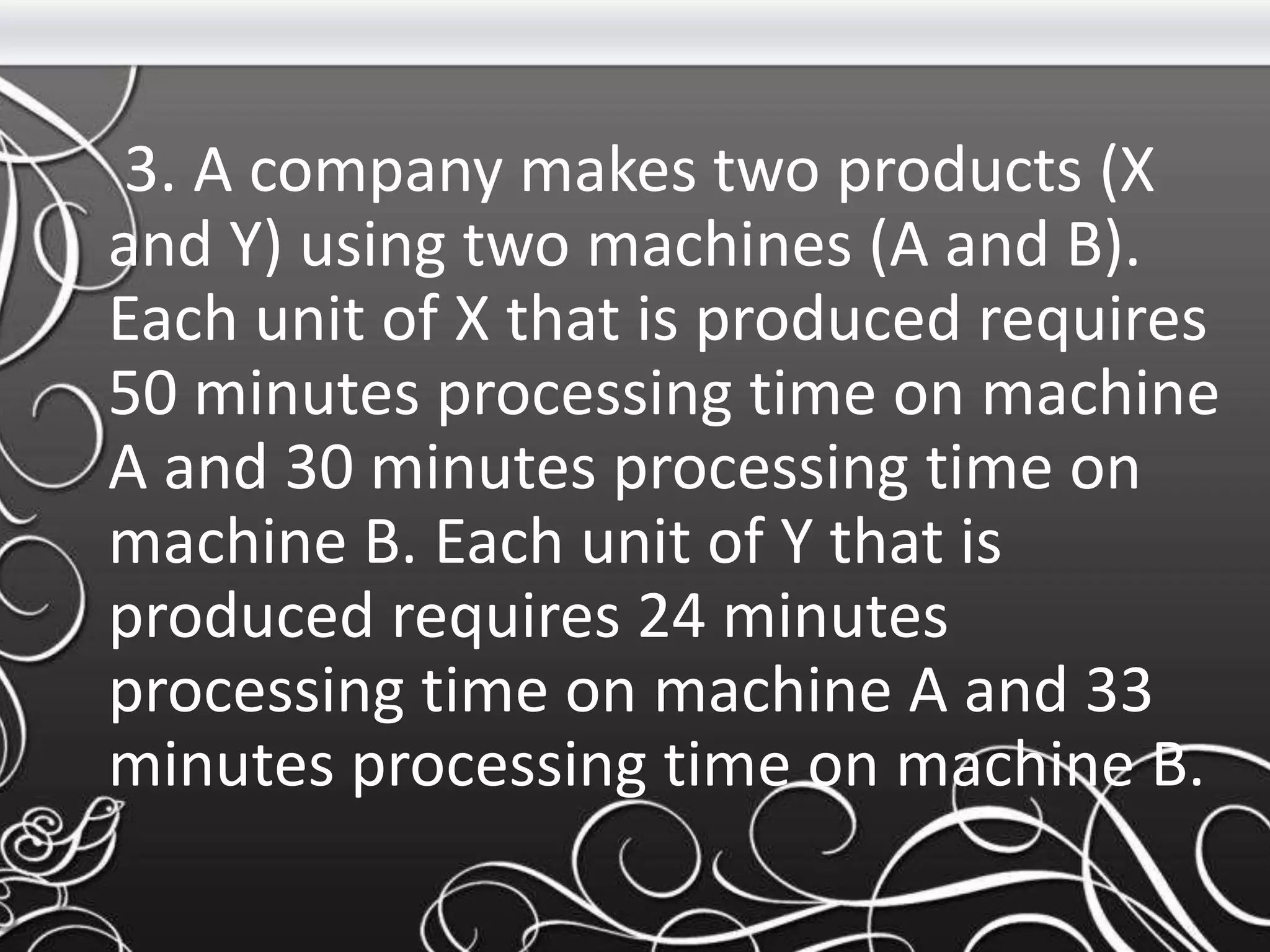 3. A company makes two products (X
and Y) using two machines (A and B).
Each unit of X that is produced requires
50 minutes processing time on machine
A and 30 minutes processing time on
machine B. Each unit of Y that is
produced requires 24 minutes
processing time on machine A and 33
minutes processing time on machine B.
 