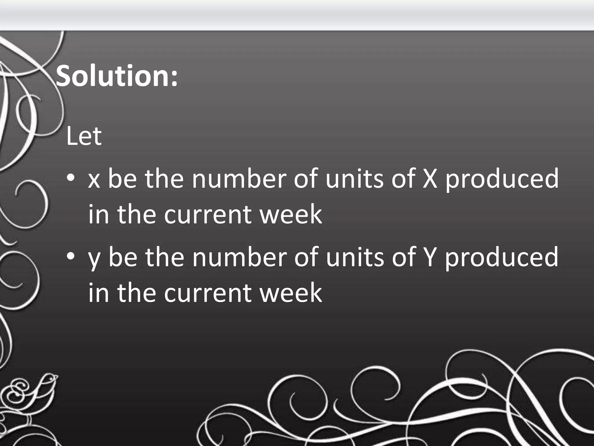 Solution:
Let
• x be the number of units of X produced
in the current week
• y be the number of units of Y produced
in the current week
 