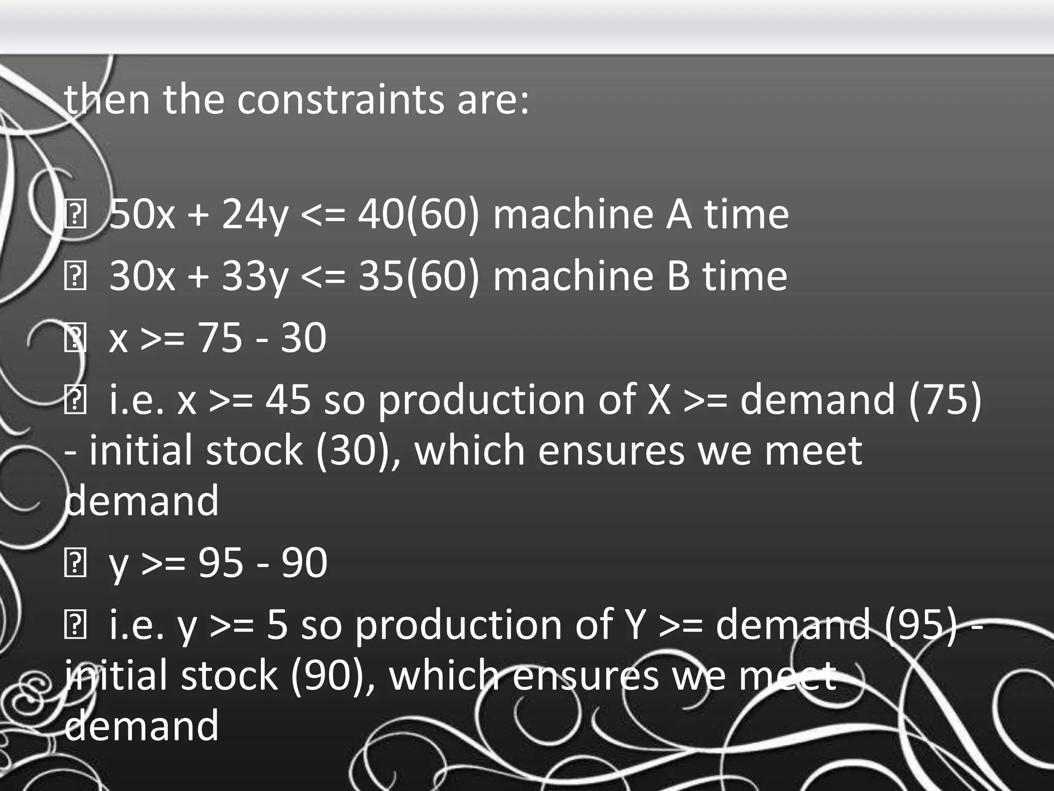 then the constraints are:
50x + 24y <= 40(60) machine A time
30x + 33y <= 35(60) machine B time
x >= 75 - 30
i.e. x >= 45 so production of X >= demand (75)
- initial stock (30), which ensures we meet
demand
y >= 95 - 90
i.e. y >= 5 so production of Y >= demand (95) -
initial stock (90), which ensures we meet
demand
 