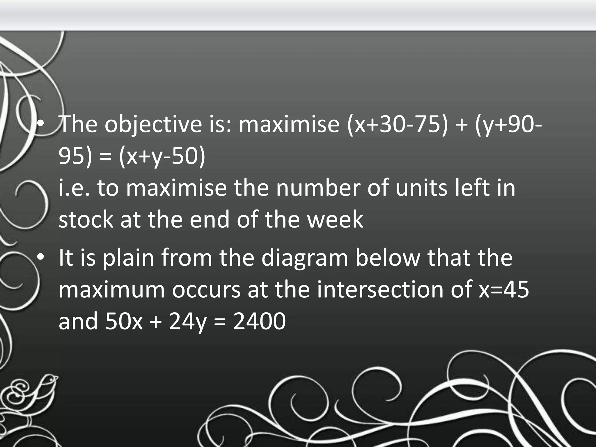 • The objective is: maximise (x+30-75) + (y+90-
95) = (x+y-50)
i.e. to maximise the number of units left in
stock at the end of the week
• It is plain from the diagram below that the
maximum occurs at the intersection of x=45
and 50x + 24y = 2400
 