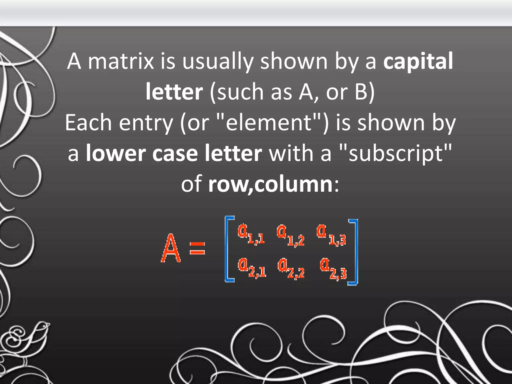 A matrix is usually shown by a capital
letter (such as A, or B)
Each entry (or "element") is shown by
a lower case letter with a "subscript"
of row,column:
 