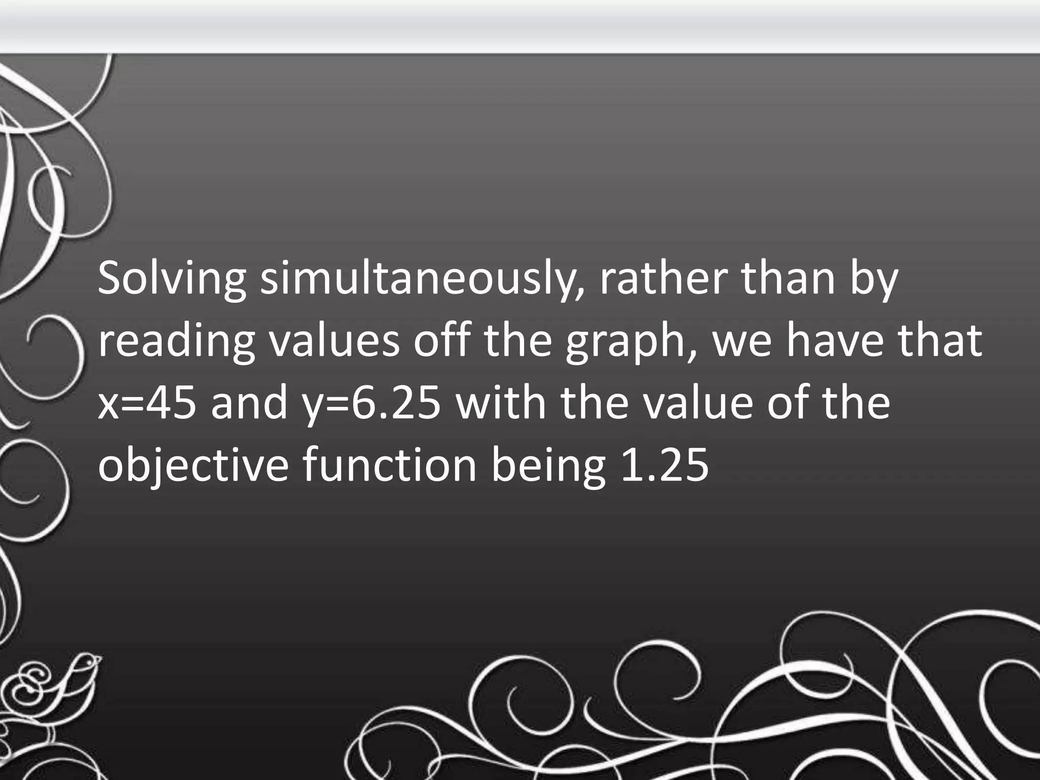 Solving simultaneously, rather than by
reading values off the graph, we have that
x=45 and y=6.25 with the value of the
objective function being 1.25
 