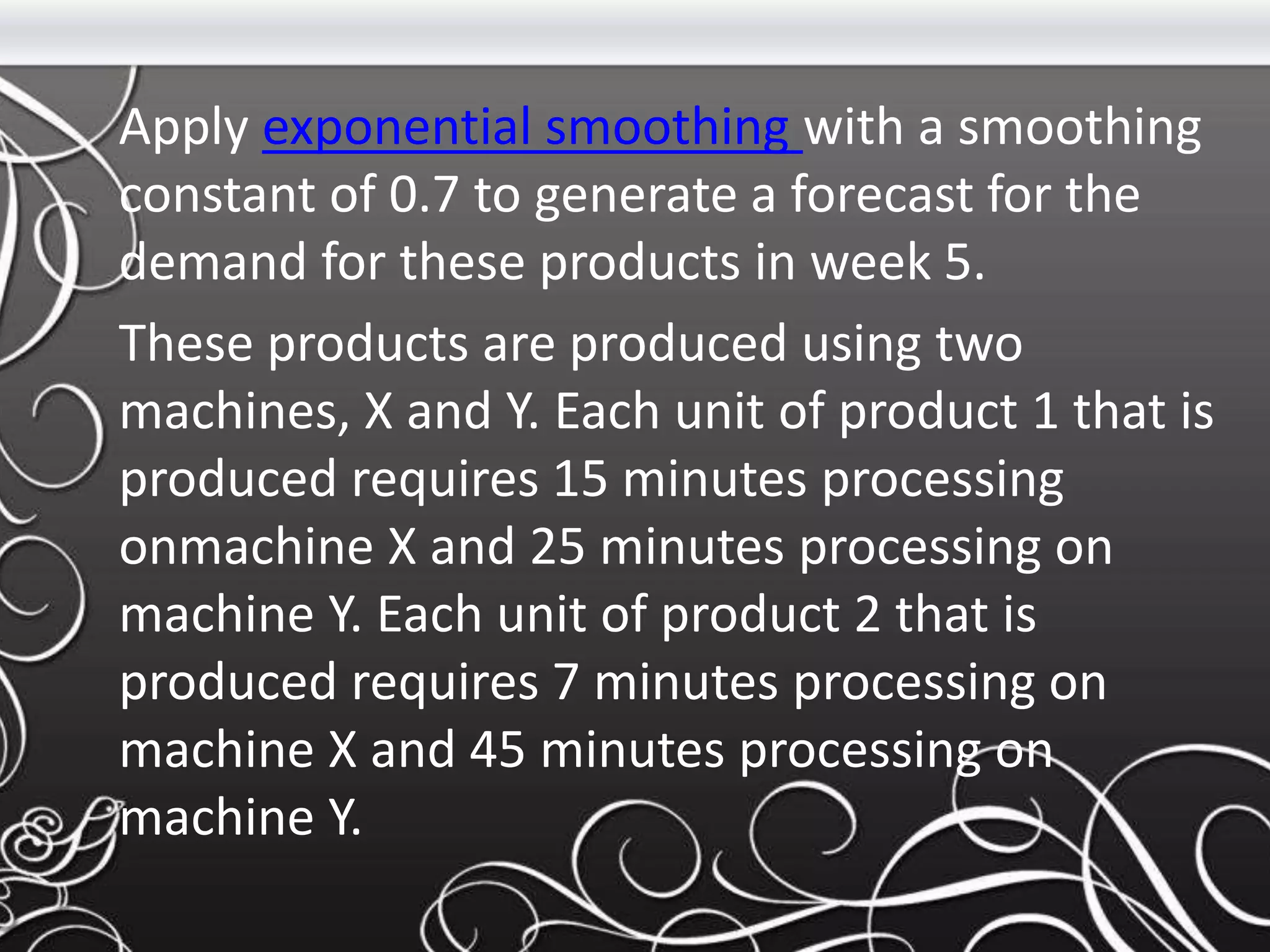 Apply exponential smoothing with a smoothing
constant of 0.7 to generate a forecast for the
demand for these products in week 5.
These products are produced using two
machines, X and Y. Each unit of product 1 that is
produced requires 15 minutes processing
onmachine X and 25 minutes processing on
machine Y. Each unit of product 2 that is
produced requires 7 minutes processing on
machine X and 45 minutes processing on
machine Y.
 