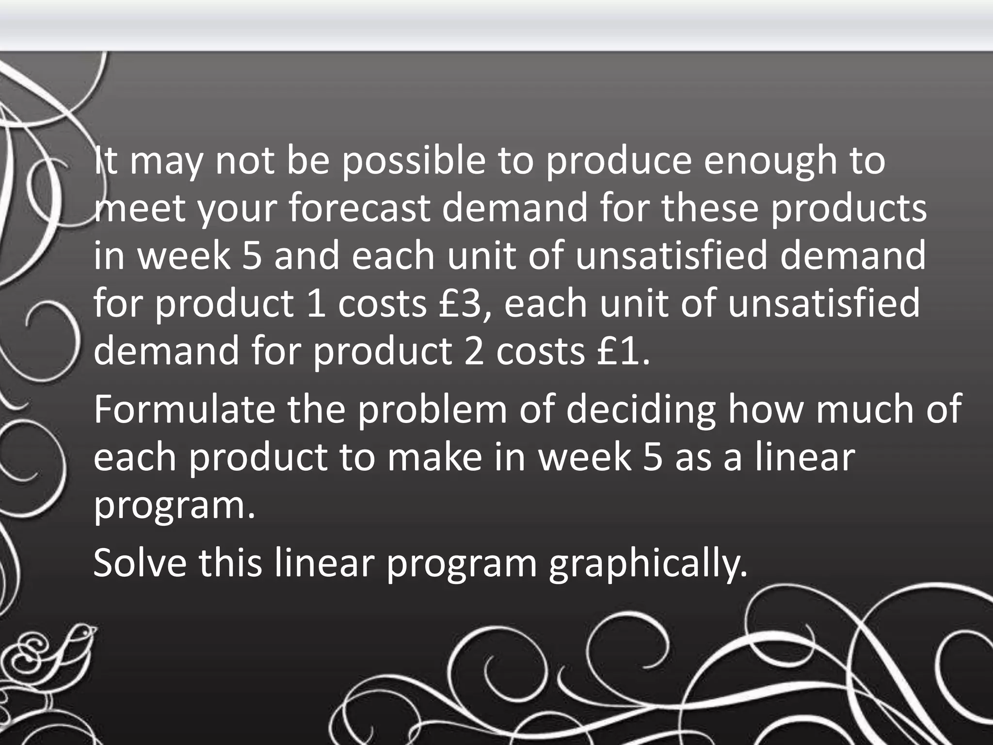 It may not be possible to produce enough to
meet your forecast demand for these products
in week 5 and each unit of unsatisfied demand
for product 1 costs £3, each unit of unsatisfied
demand for product 2 costs £1.
Formulate the problem of deciding how much of
each product to make in week 5 as a linear
program.
Solve this linear program graphically.
 