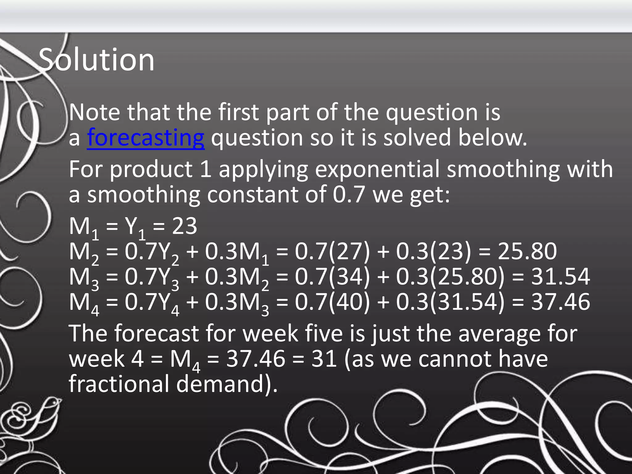 Solution
Note that the first part of the question is
a forecasting question so it is solved below.
For product 1 applying exponential smoothing with
a smoothing constant of 0.7 we get:
M1 = Y1 = 23
M2 = 0.7Y2 + 0.3M1 = 0.7(27) + 0.3(23) = 25.80
M3 = 0.7Y3 + 0.3M2 = 0.7(34) + 0.3(25.80) = 31.54
M4 = 0.7Y4 + 0.3M3 = 0.7(40) + 0.3(31.54) = 37.46
The forecast for week five is just the average for
week 4 = M4 = 37.46 = 31 (as we cannot have
fractional demand).
 