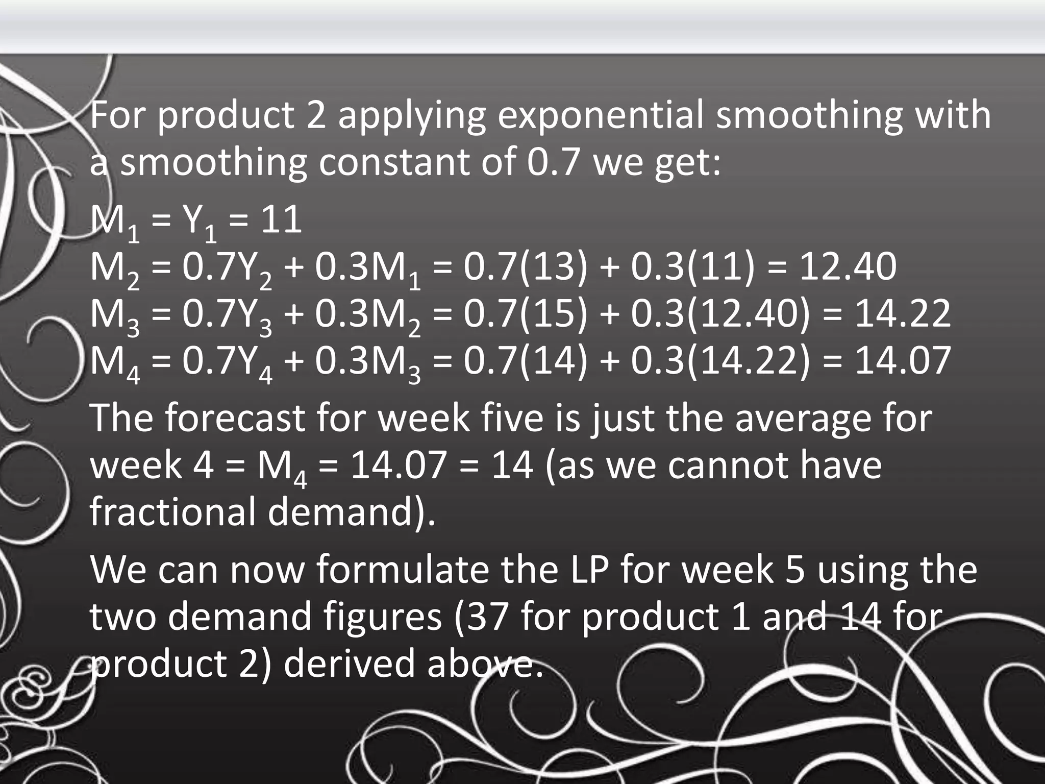 For product 2 applying exponential smoothing with
a smoothing constant of 0.7 we get:
M1 = Y1 = 11
M2 = 0.7Y2 + 0.3M1 = 0.7(13) + 0.3(11) = 12.40
M3 = 0.7Y3 + 0.3M2 = 0.7(15) + 0.3(12.40) = 14.22
M4 = 0.7Y4 + 0.3M3 = 0.7(14) + 0.3(14.22) = 14.07
The forecast for week five is just the average for
week 4 = M4 = 14.07 = 14 (as we cannot have
fractional demand).
We can now formulate the LP for week 5 using the
two demand figures (37 for product 1 and 14 for
product 2) derived above.
 