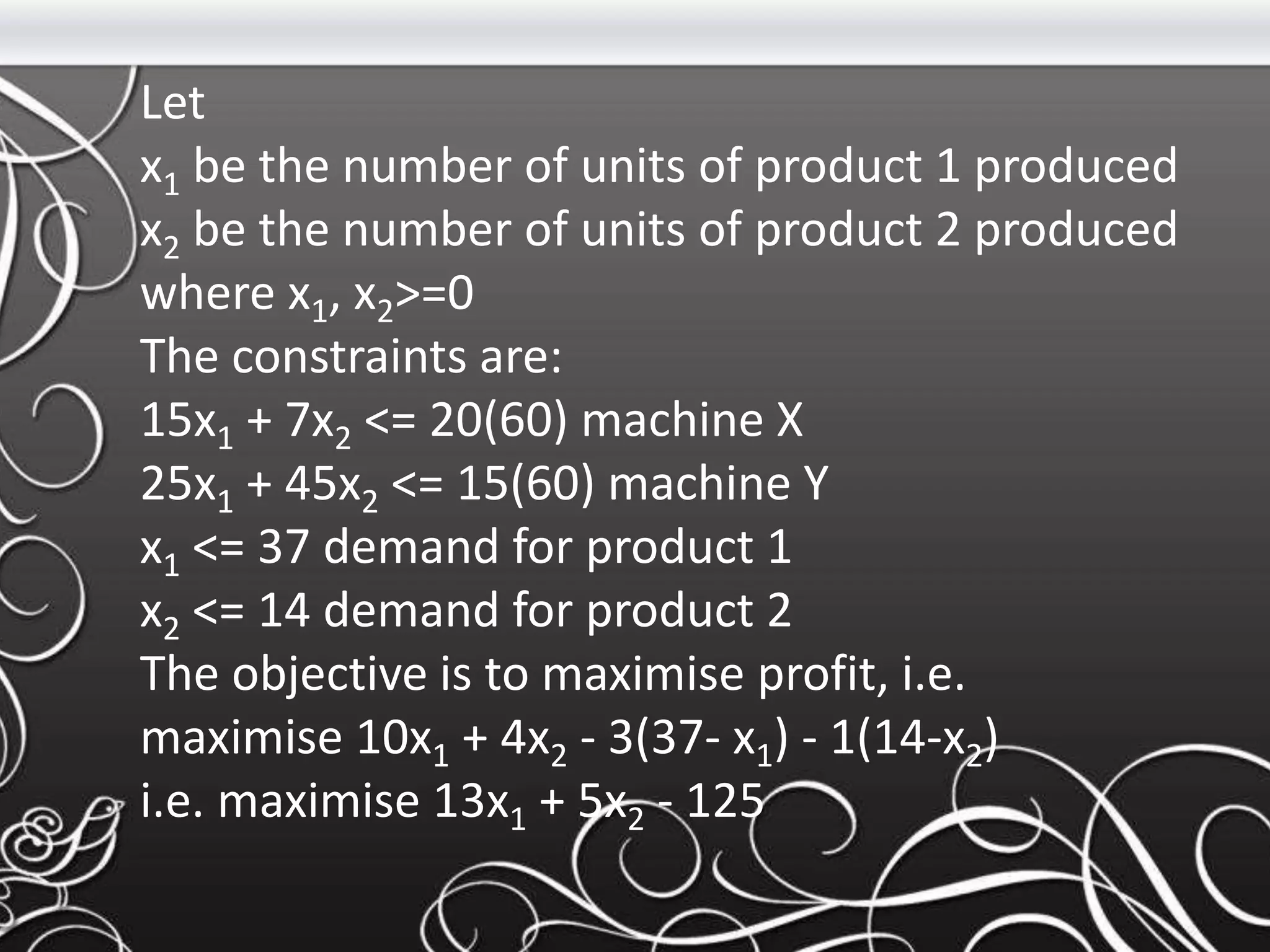Let
x1 be the number of units of product 1 produced
x2 be the number of units of product 2 produced
where x1, x2>=0
The constraints are:
15x1 + 7x2 <= 20(60) machine X
25x1 + 45x2 <= 15(60) machine Y
x1 <= 37 demand for product 1
x2 <= 14 demand for product 2
The objective is to maximise profit, i.e.
maximise 10x1 + 4x2 - 3(37- x1) - 1(14-x2)
i.e. maximise 13x1 + 5x2 - 125
 