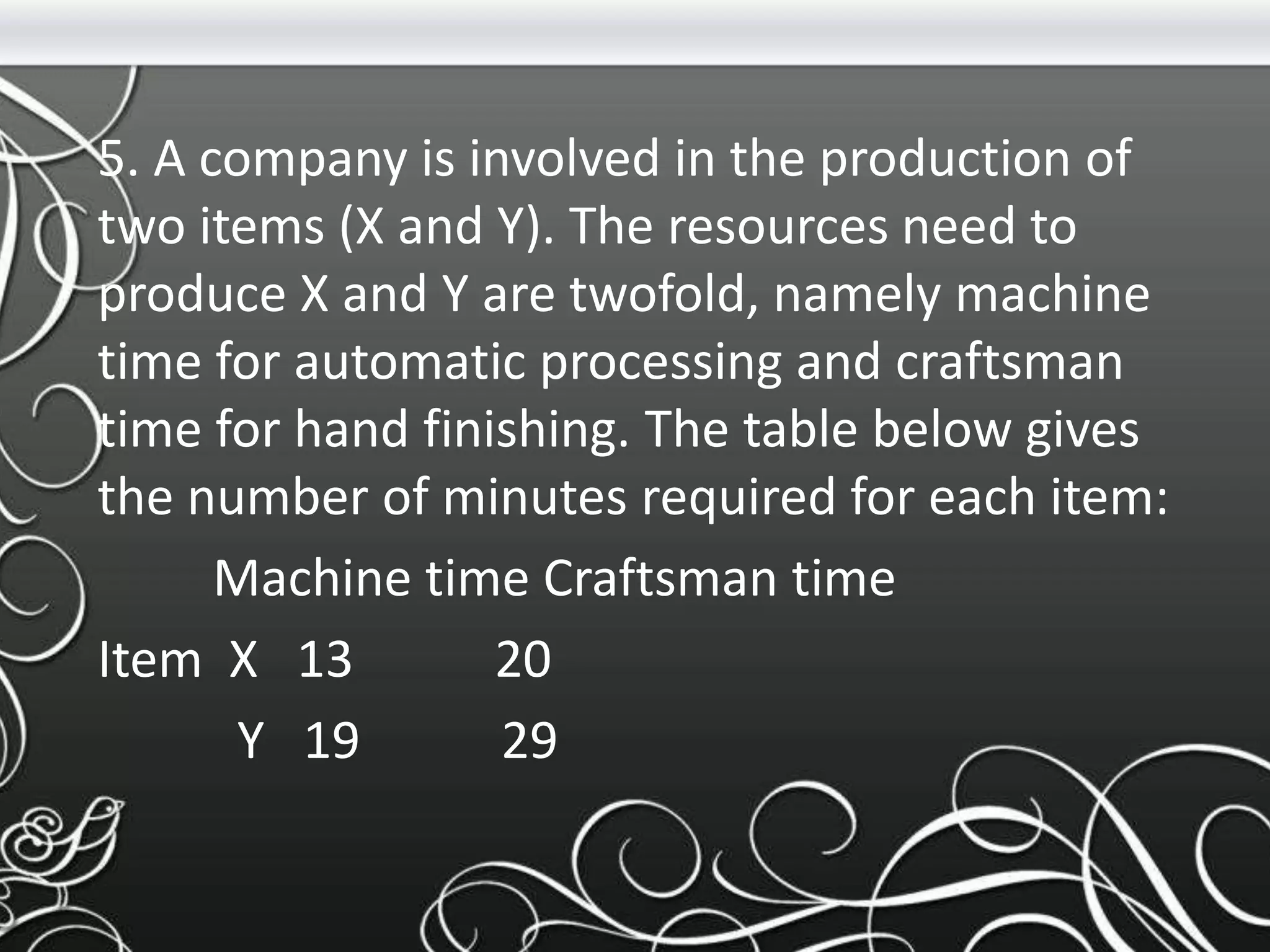 5. A company is involved in the production of
two items (X and Y). The resources need to
produce X and Y are twofold, namely machine
time for automatic processing and craftsman
time for hand finishing. The table below gives
the number of minutes required for each item:
Machine time Craftsman time
Item X 13 20
Y 19 29
 