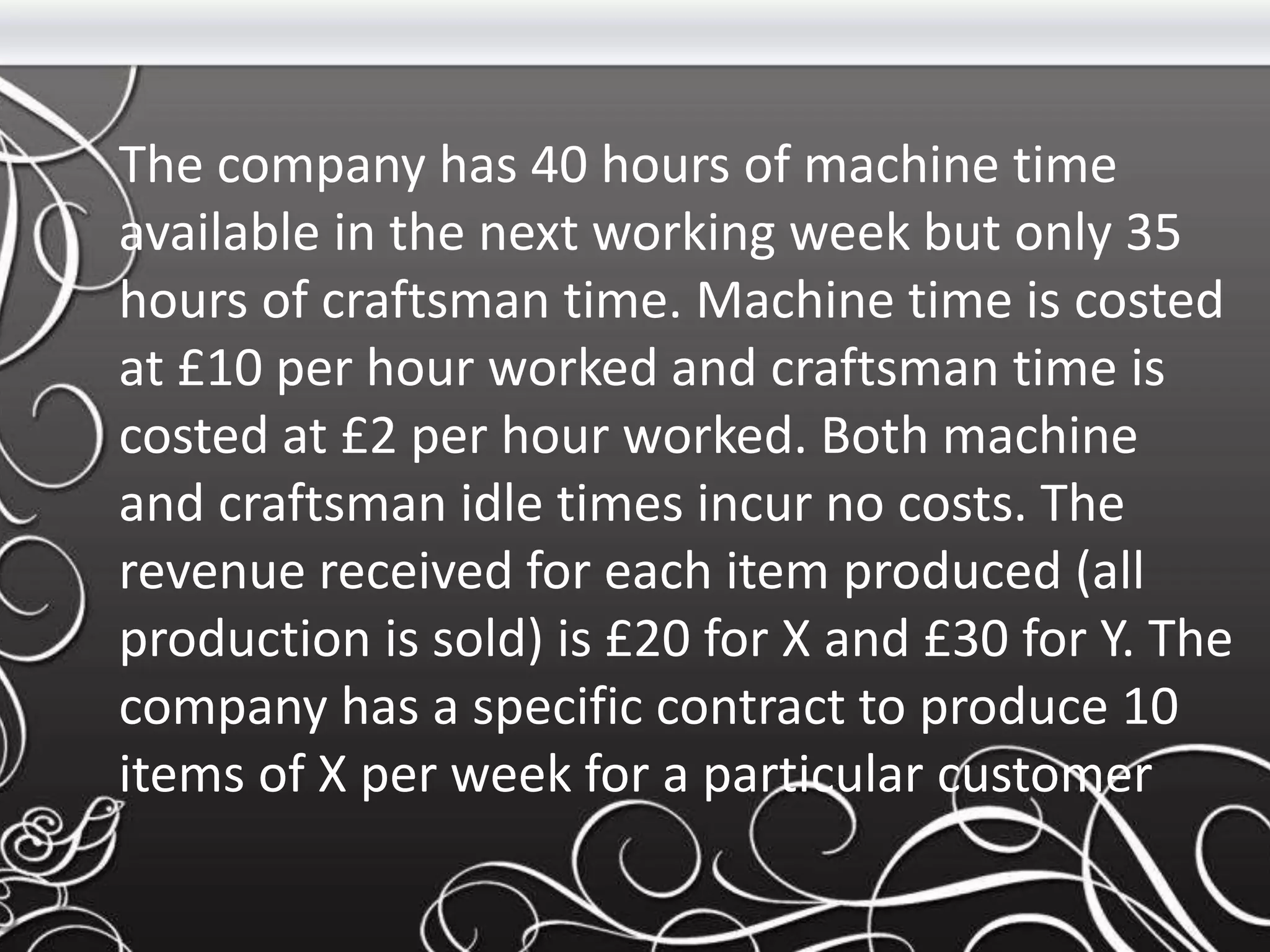 The company has 40 hours of machine time
available in the next working week but only 35
hours of craftsman time. Machine time is costed
at £10 per hour worked and craftsman time is
costed at £2 per hour worked. Both machine
and craftsman idle times incur no costs. The
revenue received for each item produced (all
production is sold) is £20 for X and £30 for Y. The
company has a specific contract to produce 10
items of X per week for a particular customer
 