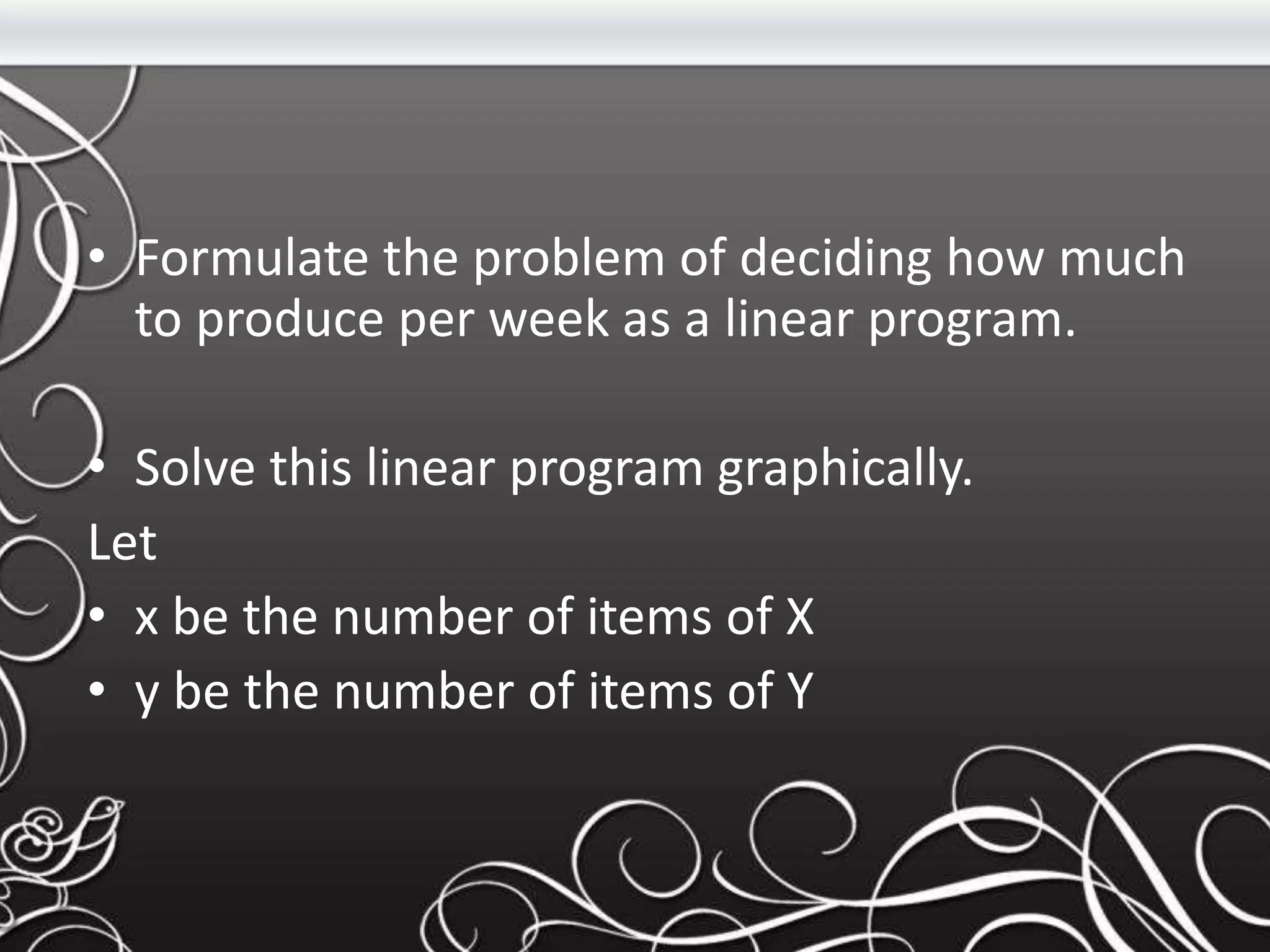• Formulate the problem of deciding how much
to produce per week as a linear program.
• Solve this linear program graphically.
Let
• x be the number of items of X
• y be the number of items of Y
 