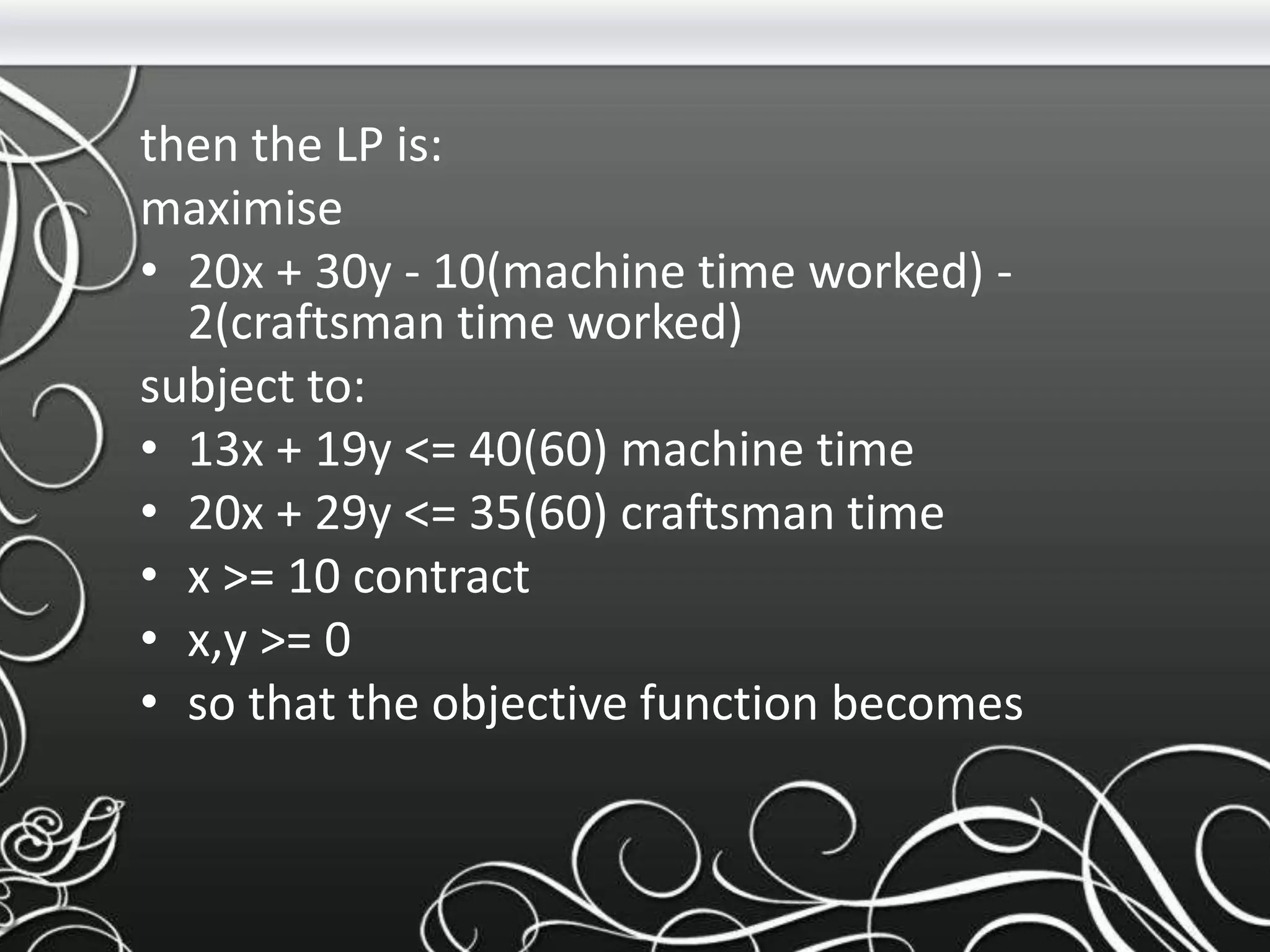 then the LP is:
maximise
• 20x + 30y - 10(machine time worked) -
2(craftsman time worked)
subject to:
• 13x + 19y <= 40(60) machine time
• 20x + 29y <= 35(60) craftsman time
• x >= 10 contract
• x,y >= 0
• so that the objective function becomes
 