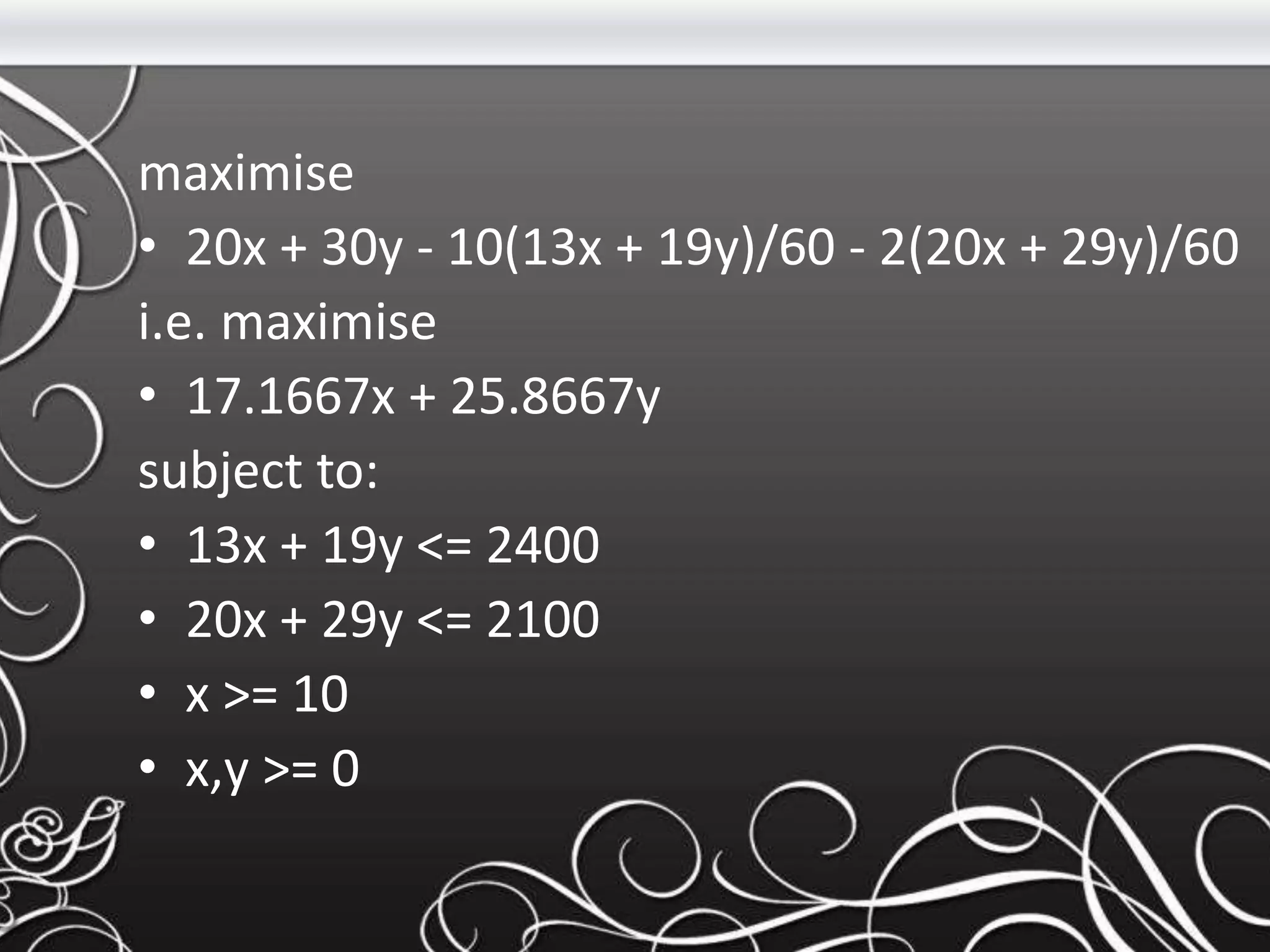 maximise
• 20x + 30y - 10(13x + 19y)/60 - 2(20x + 29y)/60
i.e. maximise
• 17.1667x + 25.8667y
subject to:
• 13x + 19y <= 2400
• 20x + 29y <= 2100
• x >= 10
• x,y >= 0
 