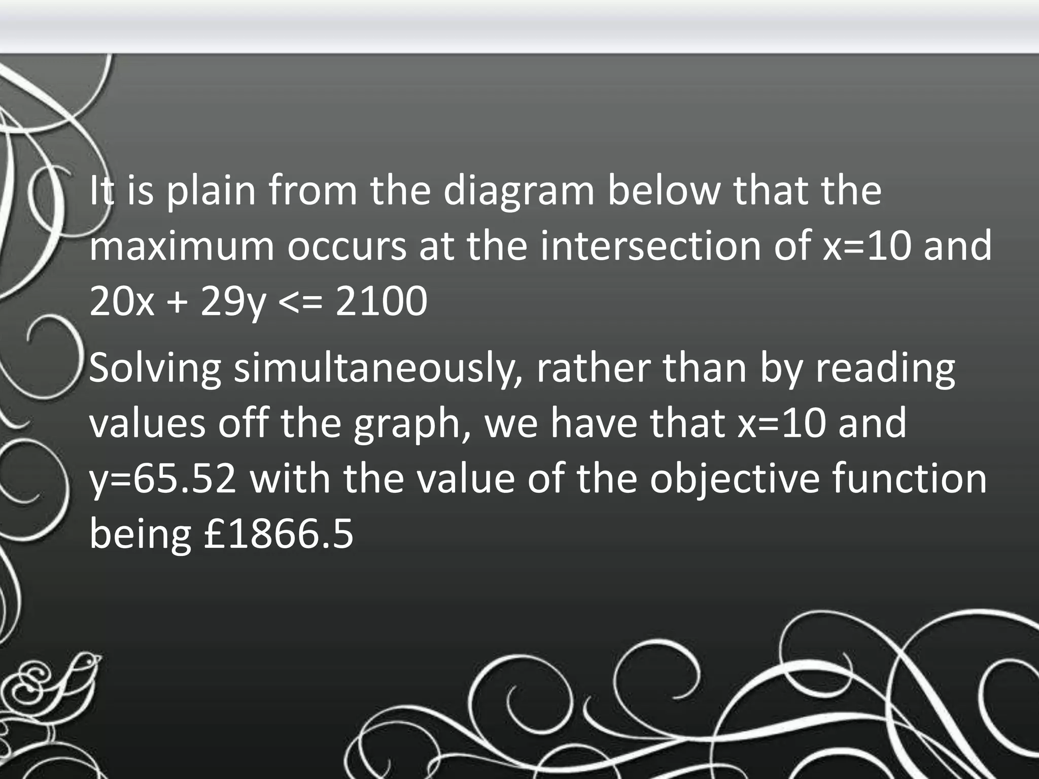 It is plain from the diagram below that the
maximum occurs at the intersection of x=10 and
20x + 29y <= 2100
Solving simultaneously, rather than by reading
values off the graph, we have that x=10 and
y=65.52 with the value of the objective function
being £1866.5
 