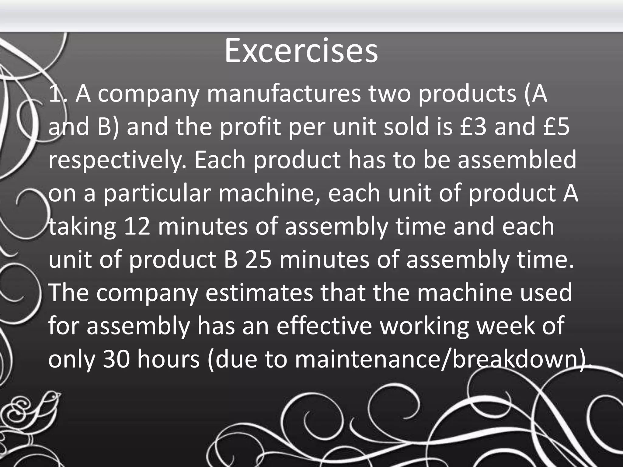 Excercises
1. A company manufactures two products (A
and B) and the profit per unit sold is £3 and £5
respectively. Each product has to be assembled
on a particular machine, each unit of product A
taking 12 minutes of assembly time and each
unit of product B 25 minutes of assembly time.
The company estimates that the machine used
for assembly has an effective working week of
only 30 hours (due to maintenance/breakdown).
 