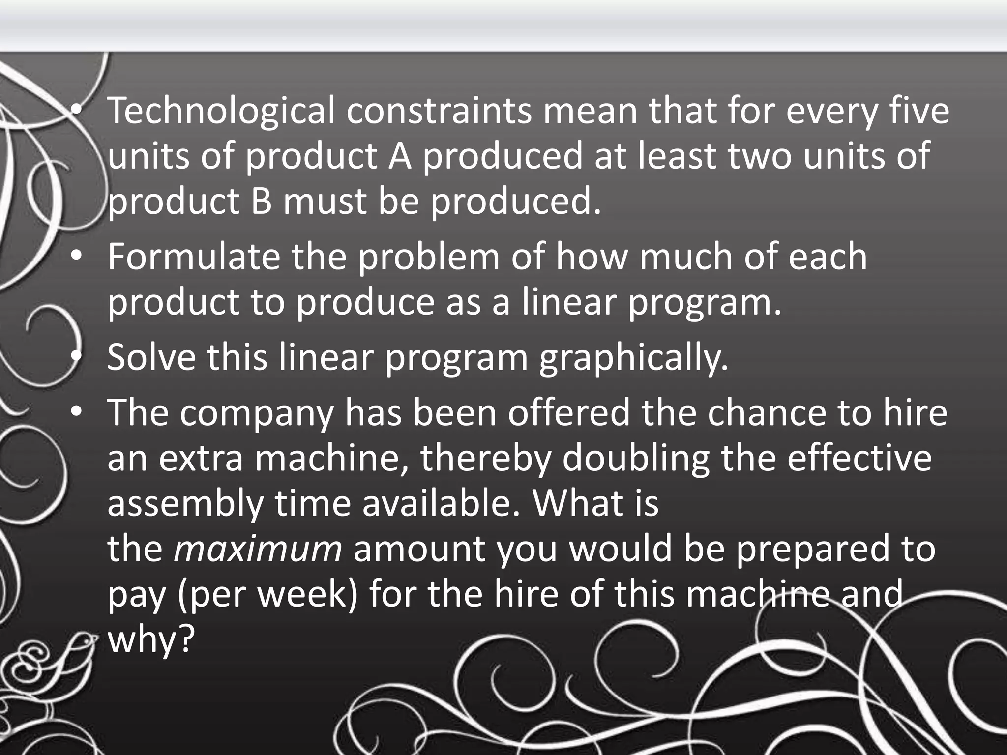 • Technological constraints mean that for every five
units of product A produced at least two units of
product B must be produced.
• Formulate the problem of how much of each
product to produce as a linear program.
• Solve this linear program graphically.
• The company has been offered the chance to hire
an extra machine, thereby doubling the effective
assembly time available. What is
the maximum amount you would be prepared to
pay (per week) for the hire of this machine and
why?
 
